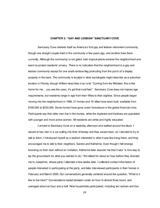 24
CHAPTER 3: “GAY AND LESBIAN” SANCTUARY COVE
Sanctuary Cove markets itself as America‘s first gay and lesbian retirement community,
though one straight couple lived in the community a few years ago, and another lives there
currently. Although the community is not gated, lush tropical plants enclose the neighborhood and
seem to protect residents‘ privacy. There is no indication that the neighborhood is a gay and
lesbian community except for one small rainbow flag protruding from the porch of a display
property in the back. The community is located in what sociologists might describe as a suburban
location in Florida, though William describes it as rural: ―Coming from the Midwest, this is like
home for me… you see the cows, it‘s got that rural feel.‖ Sanctuary Cove does not impose age
requirements, but residents range in age from their fifties to their eighties. Since people began
moving into the neighborhood in 1998, 21 homes and 18 villas have been built, available from
$180,000 to $230,000. Some homes have gone under foreclosure in the global financial crisis.
Participants say that older men live in the homes, while the duplexes and triplexes are populated
with younger and more active women. All residents are white and highly educated.
I arrived to Sanctuary Cove on a weekday afternoon and walked around the block. I
waved at two men in a car pulling into their driveway and they waved back, so I decided to try to
talk to them. I introduced myself as a student interested in what it was like living there, and they
encouraged me to talk to their neighbors, Sandra and Katherine. Even though I felt strange
knocking on their door without an invitation, Katherine later assured me that it was ―a nice way to
lay the groundwork for what you wanted to do.‖ We talked for about an hour before they directed
me to Josephine, whose party I attended a few weeks later. I collected contact information of
people interested in participating at the party, and later interviewed participants in their homes in
February and March 2009. Our conversations generally centered around the question, ―What is it
like to live here?‖ Conversations lasted between under an hour to almost three hours, and
averaged about an hour and a half. Nine households participated, including ten women and four
 
