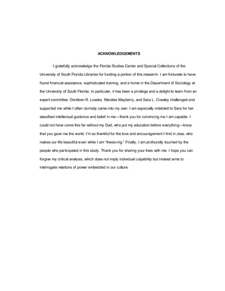 ACKNOWLEDGEMENTS
I gratefully acknowledge the Florida Studies Center and Special Collections of the
University of South Florida Libraries for funding a portion of this research. I am fortunate to have
found financial assistance, sophisticated training, and a home in the Department of Sociology at
the University of South Florida. In particular, it has been a privilege and a delight to learn from an
expert committee. Donileen R. Loseke, Maralee Mayberry, and Sara L. Crawley challenged and
supported me while I often clumsily came into my own. I am especially indebted to Sara for her
steadfast intellectual guidance and belief in me—thank you for convincing me I am capable. I
could not have come this far without my Dad, who put my education before everything—know
that you gave me the world. I‘m so thankful for the love and encouragement I find in Jess, who
makes our life beautiful even while I am ―thesis-ing.‖ Finally, I am profoundly touched by the
people who participated in this study. Thank you for sharing your lives with me. I hope you can
forgive my critical analysis, which does not imply individual culpability but instead aims to
interrogate relations of power embedded in our culture.
 