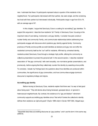 25
men. I estimate that these 14 participants represent about a quarter of the residents in the
neighborhood. Ten participants interviewed with their partner, two were single, and the remaining
two lived with their partner but interviewed individually. Participants range in age from 53 to 74,
with an average age of 67.
In this chapter, I argue that Sanctuary Cove is a setting for accrediting4
gay identities. To
support this argument, I describe how residents ―do‖ Family in Sanctuary Cove, focusing on the
important roles of care-taking, involvement, and gay identity. I consider how pets construct
nuclear family and community Family, and communicate relationships before addressing how
participants engage with discourse which positions gay identity against family. Community
practices of Family and low-profile accredit identities as lesbians and gay men and offer the
residential community itself as the ―out‖ self for residents. Affirmed by unmarked identity,
residents protect Sanctuary Cove through a strategic high profile, utilizing the community as
collective presentation to protect the personal self. In the second section, I describe residents‘
association of ―the gay community‖ with overt sexuality, non-normative gender presentations, and
promiscuity, before arguing that they collectively counter this identity by asserting a low-profile.
To conclude, I situate my findings back into questions about how identities are produced within
communities, the significance of gay communities, and how communities engage dominant
discourse to negotiate privilege and stigma.
Accrediting gay identity
Before moving to Sanctuary Cove, residents explain that there was ―no way to feel good
about being open.‖ They tell stories about being harassed, gossiped about, or ignored in
heterosexual neighborhoods. By contrast, the existence of a ―gay and lesbian‖ retirement
community supports accrediting gay identities since ―that which frames the collective‘s identity
defines their existence as right and good‖ (Taylor 1989 cited in Cerulo 1997:394). Abigail says:
4
Rosenfeld describes accrediting discourse as ―gay-positive,‖ and I use the term in the same way
(2003:6).
 