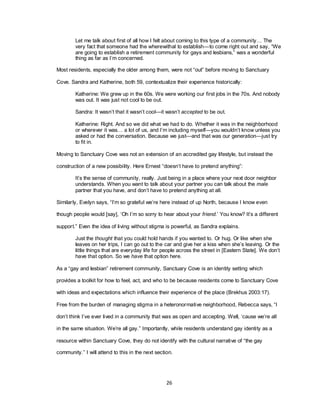 26
Let me talk about first of all how I felt about coming to this type of a community… The
very fact that someone had the wherewithal to establish—to come right out and say, ―We
are going to establish a retirement community for gays and lesbians,‖ was a wonderful
thing as far as I‘m concerned.
Most residents, especially the older among them, were not ―out‖ before moving to Sanctuary
Cove. Sandra and Katherine, both 59, contextualize their experience historically:
Katherine: We grew up in the 60s. We were working our first jobs in the 70s. And nobody
was out. It was just not cool to be out.
Sandra: It wasn‘t that it wasn‘t cool—it wasn‘t accepted to be out.
Katherine: Right. And so we did what we had to do. Whether it was in the neighborhood
or wherever it was… a lot of us, and I‘m including myself—you wouldn‘t know unless you
asked or had the conversation. Because we just—and that was our generation—just try
to fit in.
Moving to Sanctuary Cove was not an extension of an accredited gay lifestyle, but instead the
construction of a new possibility. Here Ernest ―doesn‘t have to pretend anything‖:
It‘s the sense of community, really. Just being in a place where your next door neighbor
understands. When you want to talk about your partner you can talk about the male
partner that you have, and don‘t have to pretend anything at all.
Similarly, Evelyn says, ―I‘m so grateful we‘re here instead of up North, because I know even
though people would [say], ‗Oh I‘m so sorry to hear about your friend.‘ You know? It‘s a different
support.‖ Even the idea of living without stigma is powerful, as Sandra explains.
Just the thought that you could hold hands if you wanted to. Or hug. Or like when she
leaves on her trips, I can go out to the car and give her a kiss when she‘s leaving. Or the
little things that are everyday life for people across the street in [Eastern State]. We don‘t
have that option. So we have that option here.
As a ―gay and lesbian‖ retirement community, Sanctuary Cove is an identity setting which
provides a toolkit for how to feel, act, and who to be because residents come to Sanctuary Cove
with ideas and expectations which influence their experience of the place (Brekhus 2003:17).
Free from the burden of managing stigma in a heteronormative neighborhood, Rebecca says, ―I
don‘t think I‘ve ever lived in a community that was as open and accepting. Well, ‗cause we‘re all
in the same situation. We‘re all gay.‖ Importantly, while residents understand gay identity as a
resource within Sanctuary Cove, they do not identify with the cultural narrative of ―the gay
community.‖ I will attend to this in the next section.
 