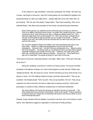 27
In the context of a ―gay and lesbian‖ community, participants ―do‖ Family. ―We didn‘t buy
a house—we bought a community,‖ says Pat. Ernest gushes over how helpful his neighbors are,
saying that shows up ―when you really need it… people really look out for each other here, it‘s
just amazing.‖ ―All I can say is the people,‖ Evelyn states, ―They mean everything. They are an
extended family.‖ She offers some examples of how Family is produced through interactions:
When Carme got sick you realized how the community just surrounds you with love.
They‘re so helpful. Everybody wants to help. I‘ve gotten food, people bring over—without
me saying a word—they just bring over food, or people are always asking me, ―Can I
walk [your dog] while you‘re at the hospital?‖ Or, I don‘t drive at night, so people drove
me over to the hospital at night and picked me up a couple of hours later… Another
neighbor over here, she made Carme two hats that she can wear since she has no hair
now from the chemo…
Our next-door neighbors Robert and William over here bring flowers and send a card
every week… Marge is a really great photographer and she took all of these
photographs… because I said …we didn‘t have any photographs of us... Marge‘s partner
had some operation… So people made up a schedule and every two days they brought a
casserole to Marge so she wouldn‘t have to cook… Katherine, one of the girls on the
other side, decided she‘d start making a schedule… and sent out…―Who would like to
sign up for casseroles?‖ So people do things for each other all the time.
―That‘s part of community. Everybody pitches in and helps,‖ Allison says, ―That‘s part of the way
we‘ve done it.‖
Along with caretaking, involvement in events is a Family practice. The social committee
schedules a full calendar of parties, but ―most of what happens is pretty informal,‖ William says,
―people just decide, ‗Hey, let‘s all go to a movie.‘ And the next thing you know, there are ten of us
going to a movie.‖ For Pat, building a lesbian and gay community requires effort: ―They can go
anywhere—the straight people. That‘s my point. They can go anywhere. We can‘t. They can go
anywhere and make community. We have to really work at making community.‖ Since active
participation is central to Family, Katherine considers lack of involvement problematic:
We want to belong. We came here because we wanted to be part of community… The
other people here who just keep to themselves, I have to ask myself, ―If all you wanted to
do was sit inside your house and not associate with anyone, why did you bother to move
here? What was the point?‖
Likewise, Evelyn mentions that one neighbor ―just wants to live here‖ and is not involved in social
events. Their statements suggest an expectation of conformity to Family practices.
 