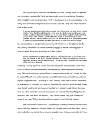 28
Although participants describe some pressure to conform to Family ideals, it is apparent
that their shared expectation for Family alleviates conflict surrounding conformity. Supporting
Lefebvre‘s (2001) understanding of place, Family in Sanctuary Cove is not produced solely by the
setting because residents imagine Sanctuary Cove as a place for Family even before they move
there. William recalls:
It was just very obvious the kind of community that—if you come into here, you‘re buying
into the notion that if somebody‘s sick you‘re going to help them out. Anything anybody
needs, we all kind of jump in and do that… It was clear that everybody was there to help
out too. That‘s what sold me... While a lot of the people in the community do have
children, we don‘t, and a number of us don‘t. And we wanted to be in a community where
if something happened as we got older, there would be other folks around to help.
Like many residents, he bought into the community with the intention of doing Family. Conflict
about identity is minimized because the community engages in the self-sustaining project of
attracting people with shared sensibilities, as William explains:
Kind of a self-fulfilling prophecy I think, because when people come to look at the units,
they see how we all are. And if they want that kind of a community they‘ll buy. If that isn‘t
what they‘re looking for then they don‘t buy… So we just keep bringing in more and more
of the same kind of people.
Conformity to Family appears to function more as a resource for avoiding conflict, rather than a
source of conflict. Because involvement is a Family practice, mentioning events emphasizes
unity. Evelyn ends a statement about differences between residents who live in homes and villas
by saying, ―Although we‘re sort of separate, we‘re still one community, so most of our parties are
together. We just have lots… at the drop of a hat!‖ Similarly, Ernest vents frustration about what
he is allowed to put in his yard, but then adds: ―Otherwise the community works very well. It really
does. Socially we all tend to get along, and lots of parties.‖ A straight couple living in Sanctuary
Cove is a valued part of the community because they are involved. When I ask Marge how she
feels about them living there, she responds, ―They come to parties. They gave a barbeque a
couple of years ago.‖ Talking about events functions as shorthand for Family cohesion.
Pets help construct the Sanctuary Cove Family by facilitating community interactions and
shared meanings. Sandra and Katherine explain that they walk down to the villas during their dog
walks so that they can visit with those residents. Josephine says that even people who don‘t have
 