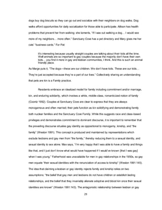 29
dogs buy dog biscuits so they can go out and socialize with their neighbors on dog walks. Dog
walks afford opportunities for daily socialization for those able to participate. Allison has health
problems that prevent her from walking; she laments, ―If I was out walking a dog… I would see
more of my neighbors… more often.‖ Sanctuary Cove has a pet directory and Mary gives me her
cats‘ ―business cards.‖ For Pat:
It‘s interesting because usually straight couples are talking about their kids all the time.
Well animals are so important to gay couples because the majority don‘t have their own
kids… you find it more in gay and lesbian communities, I think. And this is such an animal
friendly place.
As Marge puts it, ―The dogs—these are our children. We don‘t have kids. These are our kids…
They‘re just accepted because they‘re a part of our lives.‖ Collectively sharing an understanding
that pets are kin is a Family practice.
Residents embrace an idealized model for family including commitment and/or marriage,
kin, and enduring solidarity, which invokes a white, middle-class, romanticized notion of family
(Coontz 1992). Couples at Sanctuary Cove are clear to express that they are always
monogamous and often married; their pets function as kin solidifying and demonstrating family
both nuclear families and the Sanctuary Cove Family. While this suggests race and class-based
privileges and demonstrates commitment to dominant discourse, it is important to remember that
the prevailing discourse situates gay identity as oppositional to monogamy, kinship, and ―the
family‖ (Weston 1991). This concept is produced and maintained by representations which
exclude lesbians and gay men from ―the family,‖ thereby reducing them to a sexual identity, and
sexual identity to sex alone. Max says, ―I‘m very happy that I was able to have a family and things
like that, and I just don‘t know what would have happened if I would‘ve known [that I was gay]
when I was young.‖ Fatherhood was unavailable for men in gay relationships in the 1950s, so gay
men equate ―their sexual identities with the renunciation of access to kinship‖ (Weston 1991:145).
The idea that claiming a lesbian or gay identity rejects family and kinship relies on two
assumptions: ―the belief that gay men and lesbians do not have children or establish lasting
relationships, and the belief that they invariably alienate adoptive and blood kin once their sexual
identities are known‖ (Weston 1991:143). The antagonistic relationship between lesbian or gay
 