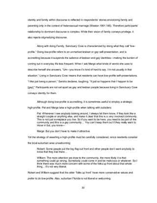 30
identity and family within discourse is reflected in respondents‘ stories envisioning family and
parenting only in the context of heterosexual marriage (Weston 1991:146). Therefore participants‘
relationship to dominant discourse is complex. While their vision of family conveys privilege, it
also rejects stigmatizing discourse.
Along with doing Family, Sanctuary Cove is characterized by doing what they call ―low-
profile.‖ Doing low-profile refers to an unmarked lesbian or gay self-presentation, and is
accrediting because it suspends the salience of lesbian and gay identities—making the burden of
coming out in everyday life less frequent. When I ask Marge what kinds of words she uses to
describe herself she answers, ―Um—you know it‘s kind of hard to say. I‘m not usually in that
situation.‖ Living in Sanctuary Cove means that residents can have low-profile self-presentations.
―I like just being a person,‖ Sandra declares, laughing, ―It just so happens that I happen to be
[gay].‖ Participants are not set apart as gay and lesbian people because living in Sanctuary Cove
conveys identity for them.
Although doing low-profile is accrediting, it is sometimes useful to employ a strategic
high-profile. Pat and Marge take a high-profile when talking with outsiders:
Pat: Whenever I see anybody looking around, I always let them know, if they look like a
straight couple or anything else, and make it clear that this is a very involved community.
This is not just someplace you live. So if you want to be here, you need to be part of the
community and this is a gay community… You can‘t keep them out if they really want to
move in but, you know—
Marge: But you don‘t have to make it attractive.
Yet the strategy of asserting a high-profile must be carefully considered, since residents consider
the local suburban area unwelcoming:
Robert: Some people put the big flag out front and other people don‘t want anybody to
know that they live there…
William: The more attention we draw to the community, the more likely it is that
something could go wrong. Somebody could come in and be malicious or whatever. So I
think there was much more concern with some of the folks up front about that whole
thing... It‘s not very liberal.
Robert and William suggest that the older ―folks up front‖ have more conservative values and
prefer to do low-profile. Also, suburban Florida is not liberal or welcoming.
 