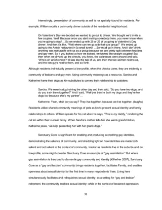 31
Interestingly, presentation of community as self is not spatially-bound for residents. For
example, William recalls a community dinner outside of the residential neighborhood:
On Valentine‘s Day we decided we wanted to go out to dinner. We thought we‘d invite a
few couples. Well! Because once you start inviting somebody here, you never know when
you‘re going to stop! …So we ended up with 25 or 26 of us going to Valentine‘s Day
dinner. And then it‘s like, ―Well where can we go with that size group?‖ We ended up
going to the Amish restaurant in [a small town]! …So we all go in there. And I don‘t think
anything was noticeable with us as a group because we are pretty split between lesbians
and gay men. So if you looked at how we looked, we looked like straight couples! But
then when we divvied up the checks, you know, the waitresses went around and said,
―Who‘s on which check?‖ It was like the two of us, and then the two women next to us,
and the two guys next to them, and so forth.
Although residents individually present a low-profile, when the checks come, they are evidently a
community of lesbians and gay men. Using community meanings as a resource, Sandra and
Katherine frame their dogs as kin-substitutes to convey their relationship to outsiders:
Sandra: We were in dog training the other day and they said, ―So you have two dogs, and
do you train them together?‖ And I said, ―Well yes they‘re both my dogs and they‘re her
dogs too because she‘s my partner‖…
Katherine: Yeah, what do you say? They live together, because we live together. (laughs)
Residents utilize shared community meanings of pets as kin to present sexual identity and family
relationships to others. William speaks for his cat when he says, ―This is my daddy,‖ rendering the
cat kin within their nuclear family. When Sandra‘s mother tells her she wants grandchildren,
Katherine jokes, ―we kept presenting her with her grand-dogs.‖
Sanctuary Cove is significant for enabling and producing accrediting gay identities,
demonstrating the salience of community, and shedding light on how identities are made both
salient and not salient in the context of community. Insofar as residents live in the suburbs and do
low-profile, some might consider Sanctuary Cove an example of ―gay assimilation.‖ But where
gay assimilation is theorized to dismantle gay community and identity (Kilhefner 2007), Sanctuary
Cove as a ―gay and lesbian‖ community brings residents together, facilitates Family, and enables
openness about sexual identity for the first time in many respondents‘ lives. Living here
simultaneously facilitates and relinquishes sexual identity: as a setting for ―gay and lesbian‖
retirement, the community enables sexual identity; while in the context of lessened oppression,
 