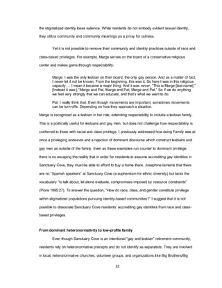 32
the stigmatized identity loses salience. While residents do not embody evident sexual identity,
they utilize community and community meanings as a proxy for outness.
Yet it is not possible to remove their community and identity practices outside of race and
class-based privileges. For example, Marge serves on the board of a conservative religious
center and makes gains through respectability:
Marge: I was the only lesbian on their board, the only gay person. And as a matter of fact,
I never let it not be known. From the beginning, this was it. So here I was in this religious
capacity … I mean it became a major thing. And it was never, ―This is Marge [last name].‖
[Instead it was:] ―Marge and Pat, Marge and Pat, Marge and Pat.‖ So if we do anything
we feel very strongly that we can educate, and that‘s what we want to do.
Pat: I really think that. Even though movements are important, sometimes movements
can be turn-offs. Depending on how they approach a situation.
Marge is recognized as a lesbian in her role, extending respectability to include a lesbian family.
This is a politically useful for lesbians and gay men, but does not challenge how respectability is
conferred to those with racial and class privilege. I previously addressed how doing Family was at
once a privileging endeavor and a rejection of dominant discourse which construct lesbians and
gay men as outside of the family. Even as these examples run counter to dominant privilege,
there is no escaping the reality that in order for residents to assume accrediting gay identities in
Sanctuary Cove, they must be able to afford to buy a home there. Josephine laments that there
are no ―Spanish speakers‖ at Sanctuary Cove (a euphemism for ethnic diversity) but lacks the
vocabulary ―to talk about, let alone evaluate, compromises imposed by resource constraints‖
(Piore 1995:27). To answer the question, ―How do race, class, and gender constitute privilege
within stigmatized populations pursuing identity-based communities?‖ I suggest that it is not
possible to dissociate Sanctuary Cove residents‘ accrediting gay identities from race and class-
based privileges.
From dominant heteronormativity to low-profile family
Even though Sanctuary Cove is an intentional ―gay and lesbian‖ retirement community,
residents rely on heteronormative precepts and do not identify as separatists. They are involved
in local, heteronormative churches, volunteer groups, and organizations like Big Brothers/Big
 