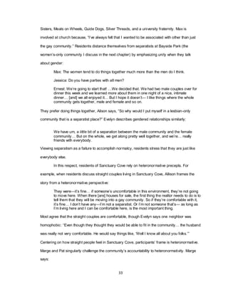33
Sisters, Meals on Wheels, Guide Dogs, Silver Threads, and a university fraternity. Max is
involved at church because, ―I‘ve always felt that I wanted to be associated with other than just
the gay community.‖ Residents distance themselves from separatists at Bayside Park (the
women‘s-only community I discuss in the next chapter) by emphasizing unity when they talk
about gender:
Max: The women tend to do things together much more than the men do I think.
Jessica: Do you have parties with all men?
Ernest: We‘re going to start that! …We decided that. We had two male couples over for
dinner this week and we learned more about them in one night of a nice, intimate
dinner… [and] we all enjoyed it… But I hope it doesn‘t— I like things where the whole
community gets together, male and female and so on.
They prefer doing things together, Alison says, ―So why would I put myself in a lesbian-only
community that is a separatist place?‖ Evelyn describes gendered relationships similarly:
We have um, a little bit of a separation between the male community and the female
community… But on the whole, we get along pretty well together, and we‘re… really
friends with everybody.
Viewing separatism as a failure to accomplish normalcy, residents stress that they are just like
everybody else.
In this respect, residents of Sanctuary Cove rely on heteronormative precepts. For
example, when residents discuss straight couples living in Sanctuary Cove, Allison frames the
story from a heteronormative perspective:
They were—it‘s fine… if someone‘s uncomfortable in this environment, they‘re not going
to move here. When there [are] houses for sale, the first thing the realtor needs to do is to
tell them that they will be moving into a gay community. So if they‘re comfortable with it,
it‘s fine… I don‘t have any—I‘m not a separatist. Or I‘m not someone that‘s— as long as
I‘m living here and I can be comfortable here, is the most important thing.
Most agree that the straight couples are comfortable, though Evelyn says one neighbor was
homophobic: ―Even though they thought they would be able to fit in the community… the husband
was really not very comfortable. He would say things like, ‗Well I know all about you folks.‘‖
Centering on how straight people feel in Sanctuary Cove, participants‘ frame is heteronormative.
Marge and Pat singularly challenge the community‘s accountability to heteronormativity. Marge
says:
 