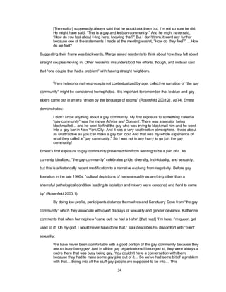 34
[The realtor] supposedly always said that he would ask them but, I‘m not so sure he did.
He might have said, ―This is a gay and lesbian community.‖ And he might have said,
―How do you feel about living here, knowing that?‖ But I don‘t think it went any further
because one of the statements I made at the meeting wasn‘t, ―How do they feel?‖ …How
do we feel?
Suggesting their frame was backwards, Marge asked residents to think about how they felt about
straight couples moving in. Other residents misunderstood her efforts, though, and instead said
that ―one couple that had a problem‖ with having straight neighbors.
Were heteronormative precepts not contextualized by age, collective narration of ―the gay
community‖ might be considered homophobic. It is important to remember that lesbian and gay
elders came out in an era ―driven by the language of stigma‖ (Rosenfeld 2003:2). At 74, Ernest
demonstrates:
I didn‘t know anything about a gay community. My first exposure to something called a
―gay community‖ was the movie Advise and Consent. There was a senator being
blackmailed… and he went to find the guy who was trying to blackmail him and he went
into a gay bar in New York City. And it was a very unattractive atmosphere. It was about
as unattractive as you can make a gay bar look! And that was my whole experience of
what they called a ―gay community.‖ So I was not in any hurry to go join the gay
community!
Ernest‘s first exposure to gay community prevented him from wanting to be a part of it. As
currently idealized, ―the gay community‖ celebrates pride, diversity, individuality, and sexuality,
but this is a historically recent modification to a narrative evolving from negativity. Before gay
liberation in the late 1960s, ―cultural depictions of homosexuality as anything other than a
shameful pathological condition leading to isolation and misery were censored and hard to come
by‖ (Rosenfeld 2003:1).
By doing low-profile, participants distance themselves and Sanctuary Cove from ―the gay
community‖ which they associate with overt displays of sexuality and gender deviance. Katherine
comments that when her nephew ―came out, he had a t-shirt [that read] ‗I‘m here, I‘m queer, get
used to it!‘ Oh my god, I would never have done that.‖ Max describes his discomfort with ―overt‖
sexuality:
We have never been comfortable with a good portion of the gay community because they
are so busy being gay! And in all the gay organizations I belonged to, they were always a
cadre there that was busy being gay. You couldn‘t have a conversation with them,
because they had to make some gay joke out of it… So we‘ve had some bit of a problem
with that… Being into all the stuff gay people are supposed to be into… This
 