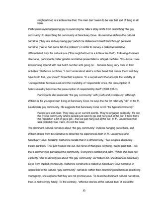 35
neighborhood is a lot less like that. The men don‘t seem to be into that sort of thing at all
here.
Participants avoid appearing gay to avoid stigma. Max‘s story shifts from describing ―the gay
community‖ to describing the community at Sanctuary Cove. His narrative defines the cultural
narrative (―they are so busy being gay‖) which he distances himself from through personal
narrative (―we‘ve had some bit of a problem‖) in order to convey a collective narrative
differentiated from the cultural one (―this neighborhood is a lot less like that‖). Following dominant
discourse, participants prefer gender-normative presentations. Abigail confides: ―You know, I see
kids running around with real butch number acts going on… females being very male in their
activities.‖ Katherine confides, ―I don‘t understand what‘s in their head that makes them feel they
have to do that, you know?‖ Rosenfeld explains: ―In a social world that accepts the visibility of
‗unrespectable‘ homosexuals and the invisibility of ‗respectable‘ ones, the presumption of
heterosexuality becomes the presumption of respectability itself‖ (2003:632-3).
Participants also associate ―the gay community‖ with youth and promiscuity. Although
William is the youngest man living at Sanctuary Cove, he says that he felt relatively ―old‖ in the Ft.
Lauderdale gay community. He suggests that Sanctuary Cove is not ―the typical community‖:
People are well-read. They stay up on current events. They‘re engaged politically. It‘s not
the typical community where people just want to go and hang out at the bar. I think that‘s
the reputation a lot of gays get—that we just hang out at the bar. In Ft. Lauderdale that
was probably true. Here, it‘s not the case.
The dominant cultural narrative about ―the gay community‖ involves hanging out at bars, and
William draws from this narrative to describe his experiences both in Ft. Lauderdale and
Sanctuary Cove. Similarly, Katherine recalls that in a different city, ―Two couples absolutely
traded partners. That just freaked me out. But none of that goes on [here]. We‘re past that… So
that‘s another nice part about the community. Everyone‘s settled and calm.‖ While she does not
explicitly refer to stereotypes about ―the gay community‖ as William did, she distances Sanctuary
Cove from implied promiscuity. Katherine constructs a collective Sanctuary Cove narrative in
opposition to the cultural ―gay community‖ narrative: rather than describing residents as practicing
monogamy, she explains that they are not promiscuous. To describe dominant cultural narratives,
then, is not to imply falsity. To the contrary, ―effective stories at the cultural level of social life
 