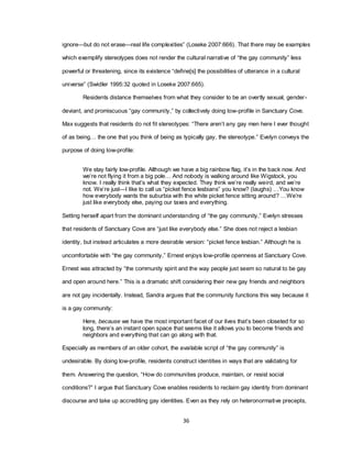 36
ignore—but do not erase—real life complexities‖ (Loseke 2007:666). That there may be examples
which exemplify stereotypes does not render the cultural narrative of ―the gay community‖ less
powerful or threatening, since its existence ―define[s] the possibilities of utterance in a cultural
universe‖ (Swidler 1995:32 quoted in Loseke 2007:665).
Residents distance themselves from what they consider to be an overtly sexual, gender-
deviant, and promiscuous ―gay community,‖ by collectively doing low-profile in Sanctuary Cove.
Max suggests that residents do not fit stereotypes: ―There aren‘t any gay men here I ever thought
of as being… the one that you think of being as typically gay, the stereotype.‖ Evelyn conveys the
purpose of doing low-profile:
We stay fairly low-profile. Although we have a big rainbow flag, it‘s in the back now. And
we‘re not flying it from a big pole… And nobody is walking around like Wigstock, you
know. I really think that‘s what they expected. They think we‘re really weird, and we‘re
not. We‘re just—I like to call us ―picket fence lesbians‖ you know? (laughs) …You know
how everybody wants the suburbia with the white picket fence sitting around? …We‘re
just like everybody else, paying our taxes and everything.
Setting herself apart from the dominant understanding of ―the gay community,‖ Evelyn stresses
that residents of Sanctuary Cove are ―just like everybody else.‖ She does not reject a lesbian
identity, but instead articulates a more desirable version: ―picket fence lesbian.‖ Although he is
uncomfortable with ―the gay community,‖ Ernest enjoys low-profile openness at Sanctuary Cove.
Ernest was attracted by ―the community spirit and the way people just seem so natural to be gay
and open around here.‖ This is a dramatic shift considering their new gay friends and neighbors
are not gay incidentally. Instead, Sandra argues that the community functions this way because it
is a gay community:
Here, because we have the most important facet of our lives that‘s been closeted for so
long, there‘s an instant open space that seems like it allows you to become friends and
neighbors and everything that can go along with that.
Especially as members of an older cohort, the available script of ―the gay community‖ is
undesirable. By doing low-profile, residents construct identities in ways that are validating for
them. Answering the question, ―How do communities produce, maintain, or resist social
conditions?‖ I argue that Sanctuary Cove enables residents to reclaim gay identity from dominant
discourse and take up accrediting gay identities. Even as they rely on heteronormative precepts,
 