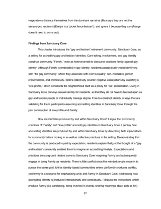 37
respondents distance themselves from the dominant narrative (Max says they are not the
stereotype); reclaim it (Evelyn is a ―picket fence lesbian‖); and ignore it because they can (Marge
doesn‘t need to come out).
Findings from Sanctuary Cove
This chapter introduces the ―gay and lesbian‖ retirement community, Sanctuary Cove, as
a setting for accrediting gay and lesbian identities. Care-taking, involvement, and gay identity
construct community ―Family,‖ even as heteronormative discourse positions family against gay
identity. Although Family is embedded in gay identity, residents paradoxically resist identifying
with ―the gay community‖ which they associate with overt sexuality, non-normative gender
presentations, and promiscuity. Elders collectively counter negative associations by asserting a
―low-profile,‖ which constructs the neighborhood itself as a proxy for ―out‖ presentation. Living in
Sanctuary Cove conveys sexual identity for residents, so that they do not have to feel set apart as
gay and lesbian people or individually manage stigma. Free to construct identity in ways that are
validating for them, participants assuming accrediting identities in Sanctuary Cove through the
joint construction of low-profile and Family.
How are identities produced by and within Sanctuary Cove? I argue that community
practices of ―Family‖ and ―low-profile‖ accredit gay identities in Sanctuary Cove. I portray how
accrediting identities are produced by and within Sanctuary Cove by describing both expectations
for community before moving in as well as collective practices in the setting. Demonstrating that
the community is produced in part by expectation, residents explain that just the thought of a ―gay
and lesbian‖ community enabled them to imagine an accrediting lifestyle. Expectations and
practices are congruent: visitors come to Sanctuary Cove imagining Family and subsequently
engage in doing Family as residents. There is little conflict since like-minded people move in to
pursue the same goal. Unlike identity-based communities where conformity produces conflict,
conformity is a resource for emphasizing unity and Family in Sanctuary Cove. Addressing how
accrediting identity is produced interactionally and contextually, I discuss the interactions which
produce Family (i.e. caretaking, being involved in events, sharing meanings about pets as kin)
 