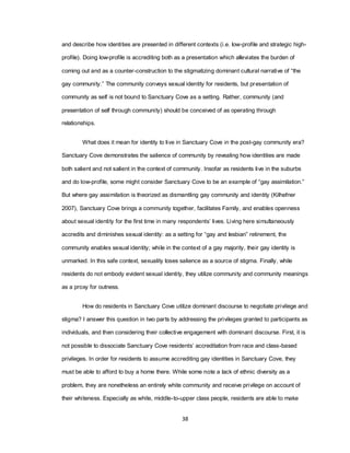 38
and describe how identities are presented in different contexts (i.e. low-profile and strategic high-
profile). Doing low-profile is accrediting both as a presentation which alleviates the burden of
coming out and as a counter-construction to the stigmatizing dominant cultural narrative of ―the
gay community.‖ The community conveys sexual identity for residents, but presentation of
community as self is not bound to Sanctuary Cove as a setting. Rather, community (and
presentation of self through community) should be conceived of as operating through
relationships.
What does it mean for identity to live in Sanctuary Cove in the post-gay community era?
Sanctuary Cove demonstrates the salience of community by revealing how identities are made
both salient and not salient in the context of community. Insofar as residents live in the suburbs
and do low-profile, some might consider Sanctuary Cove to be an example of ―gay assimilation.‖
But where gay assimilation is theorized as dismantling gay community and identity (Kilhefner
2007), Sanctuary Cove brings a community together, facilitates Family, and enables openness
about sexual identity for the first time in many respondents‘ lives. Living here simultaneously
accredits and diminishes sexual identity: as a setting for ―gay and lesbian‖ retirement, the
community enables sexual identity; while in the context of a gay majority, their gay identity is
unmarked. In this safe context, sexuality loses salience as a source of stigma. Finally, while
residents do not embody evident sexual identity, they utilize community and community meanings
as a proxy for outness.
How do residents in Sanctuary Cove utilize dominant discourse to negotiate privilege and
stigma? I answer this question in two parts by addressing the privileges granted to participants as
individuals, and then considering their collective engagement with dominant discourse. First, it is
not possible to dissociate Sanctuary Cove residents‘ accreditation from race and class-based
privileges. In order for residents to assume accrediting gay identities in Sanctuary Cove, they
must be able to afford to buy a home there. While some note a lack of ethnic diversity as a
problem, they are nonetheless an entirely white community and receive privilege on account of
their whiteness. Especially as white, middle-to-upper class people, residents are able to make
 