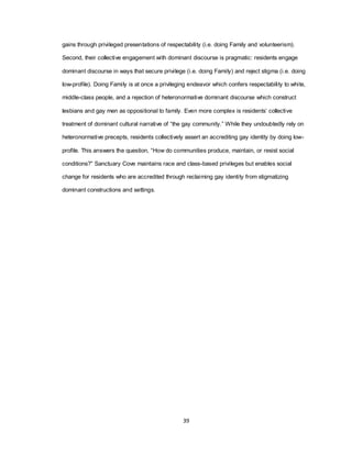 39
gains through privileged presentations of respectability (i.e. doing Family and volunteerism).
Second, their collective engagement with dominant discourse is pragmatic: residents engage
dominant discourse in ways that secure privilege (i.e. doing Family) and reject stigma (i.e. doing
low-profile). Doing Family is at once a privileging endeavor which confers respectability to white,
middle-class people, and a rejection of heteronormative dominant discourse which construct
lesbians and gay men as oppositional to family. Even more complex is residents‘ collective
treatment of dominant cultural narrative of ―the gay community.‖ While they undoubtedly rely on
heteronormative precepts, residents collectively assert an accrediting gay identity by doing low-
profile. This answers the question, ―How do communities produce, maintain, or resist social
conditions?‖ Sanctuary Cove maintains race and class-based privileges but enables social
change for residents who are accredited through reclaiming gay identity from stigmatizing
dominant constructions and settings.
 