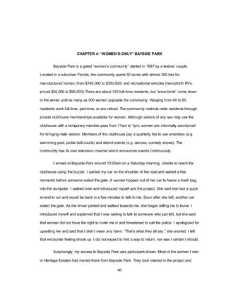 40
CHAPTER 4: “WOMEN’S-ONLY” BAYSIDE PARK
Bayside Park is a gated ―women‘s community‖ started in 1997 by a lesbian couple.
Located in a suburban Florida, the community spans 50 acres with almost 300 lots for
manufactured homes (from $140,000 to $350,000) and recreational vehicles (henceforth RVs,
priced $55,000 to $95,000).There are about 130 full-time residents, but ―snow birds‖ come down
in the winter until as many as 500 women populate the community. Ranging from 40 to 85,
residents work full-time, part-time, or are retired. The community restricts male residents through
private clubhouse memberships available for women. Although visitors of any sex may use the
clubhouse with a temporary member pass from 11am to 1pm, women are informally sanctioned
for bringing male visitors. Members of the clubhouse pay a quarterly fee to use amenities (e.g.
swimming pool, pickle ball courts) and attend events (e.g. dances, comedy shows). The
community has its own television channel which announces events continuously.
I arrived at Bayside Park around 10:00am on a Saturday morning. Unable to reach the
clubhouse using the buzzer, I parked my car on the shoulder of the road and waited a few
moments before someone exited the gate. A woman hopped out of her car to heave a trash bag
into the dumpster. I walked over and introduced myself and the project. She said she had a quick
errand to run and would be back in a few minutes to talk to me. Soon after she left, another car
exited the gate. As the driver parked and walked towards me, she began telling me to leave. I
introduced myself and explained that I was waiting to talk to someone who just left, but she said
that woman did not have the right to invite me in and threatened to call the police. I apologized for
upsetting her and said that I didn‘t mean any harm. ―That‘s what they all say,‖ she snorted. I left
that encounter feeling shook up. I did not expect to find a way to return, nor was I certain I should.
Surprisingly, my access to Bayside Park was participant-driven. Most of the women I met
in Heritage Estates had moved there from Bayside Park. They took interest in the project and
 