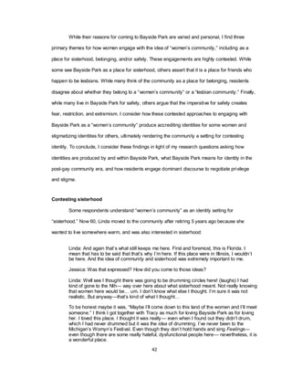 42
While their reasons for coming to Bayside Park are varied and personal, I find three
primary themes for how women engage with the idea of ―women‘s community,‖ including as a
place for sisterhood, belonging, and/or safety. These engagements are highly contested. While
some see Bayside Park as a place for sisterhood, others assert that it is a place for friends who
happen to be lesbians. While many think of the community as a place for belonging, residents
disagree about whether they belong to a ―women‘s community‖ or a ―lesbian community.‖ Finally,
while many live in Bayside Park for safety, others argue that the imperative for safety creates
fear, restriction, and extremism. I consider how these contested approaches to engaging with
Bayside Park as a ―women‘s community‖ produce accrediting identities for some women and
stigmatizing identities for others, ultimately rendering the community a setting for contesting
identity. To conclude, I consider these findings in light of my research questions asking how
identities are produced by and within Bayside Park, what Bayside Park means for identity in the
post-gay community era, and how residents engage dominant discourse to negotiate privilege
and stigma.
Contesting sisterhood
Some respondents understand ―women‘s community‖ as an identity setting for
―sisterhood.‖ Now 60, Linda moved to the community after retiring 5 years ago because she
wanted to live somewhere warm, and was also interested in sisterhood:
Linda: And again that‘s what still keeps me here. First and foremost, this is Florida. I
mean that has to be said that that‘s why I‘m here. If this place were in Illinois, I wouldn‘t
be here. And the idea of community and sisterhood was extremely important to me.
Jessica: Was that expressed? How did you come to those ideas?
Linda: Well see I thought there was going to be drumming circles here! (laughs) I had
kind of gone to the Nth— way over here about what sisterhood meant. Not really knowing
that women here would be… um. I don‘t know what else I thought. I‘m sure it was not
realistic. But anyway—that‘s kind of what I thought…
To be honest maybe it was, ―Maybe I‘ll come down to this land of the women and I‘ll meet
someone.‖ I think I got together with Tracy as much for loving Bayside Park as for loving
her. I loved this place. I thought it was really— even when I found out they didn‘t drum,
which I had never drummed but it was the idea of drumming. I‘ve never been to the
Michigan‘s Womyn‘s Festival. Even though they don‘t hold hands and sing Feelings—
even though there are some really hateful, dysfunctional people here— nevertheless, it is
a wonderful place.
 