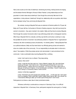43
Here Linda rounds out her idea of sisterhood, mentioning drumming, holding hands and singing,
and the lesbian feminist Michigan‘s Womyn‘s Music Festival. Loving relationships are fore-
grounded in Linda‘s ideas about sisterhood. Even though the community falls short of her
expectations, Linda produces ―sisterhood‖ through her relationship with an ex-partner which blurs
the line between loving Tracy and loving the Bayside Park.
By contrast, moving to Bayside Park was an extension of feminist politics for 75 year old
Betty and 73 year old Sue. As founders of Women‘s Studies programs, they didn‘t just study the
women‘s movement— they were involved in its creation. Betty and Sue found out about Bayside
Park through the Lesbian Connection when it was still being printed with a mimeograph machine.
After living in Bayside Park for a decade, and they say that the community is evolving in a way
that parallels the women‘s movement. Sue attributes problems in Bayside Park to ―organizational
intimacies, like when somebody proves untrustworthy—it‘s identity politics.‖ Valuing Bayside Park
as a political endeavor, Betty and Sue heard about my difficulty gaining access and wanted to
show me a better side of the community. ―It‘s our responsibility to articulate what it is that we‘re
about,‖ Sue explains. While Sue praises women who demonstrate ―a real commitment to the
community,‖ Linda is ambivalent about serving Bayside Park, confiding:
Linda: I don‘t want to be on a Board. They keep asking.
Jessica: How come?
Linda: I could see why they want me. I have a Master‘s degree. But I see what these
boards go through. I don‘t want to do it. I feel some guilt at times that I‘m not in the
forefront saying, ―I need to serve my community.‖ I‘m not sure if I have a place here in
that yet. I‘m not sure if I have to. I‘m on the Education committee. I haven‘t made up my
mind if being in a community means I have to serve.
Jessica: Is that idea suggested?
Linda: I think there are some people who probably, yeah. …I‘m 60 years old. I don‘t want
to sit in a meeting. That‘s a part that I haven‘t really come to terms with. Like, should I be
in the kitchen offering to clean up? Is that a part of living here? I don‘t know.
Participants do not share a clear idea of what commitment entails.
Whereas conformity is constructed as a resource in Sanctuary Cove, it is a difficult
imperative in Bayside Park. In Sanctuary Cove, participants imagined the same goal (i.e. Family)
 