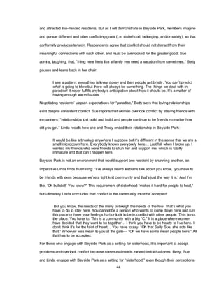 44
and attracted like-minded residents. But as I will demonstrate in Bayside Park, members imagine
and pursue different and often conflicting goals (i.e. sisterhood, belonging, and/or safety), so that
conformity produces tension. Respondents agree that conflict should not detract from their
meaningful connections with each other, and must be overlooked for the greater good. Sue
admits, laughing, that, ―living here feels like a family you need a vacation from sometimes.‖ Betty
pauses and leans back in her chair:
I see a pattern: everything is lovey dovey and then people get bristly. You can‘t predict
what is going to blow but there will always be something. The things we deal with in
paradise! It never fulfills anybody‘s anticipation about how it should be. It‘s a matter of
having enough warm fuzzies.
Negotiating residents‘ utopian expectations for ―paradise,‖ Betty says that loving relationships
exist despite consistent conflict. Sue reports that women overlook conflict by staying friends with
ex-partners: ―relationships just build and build and people continue to be friends no matter how
old you get.‖ Linda recalls how she and Tracy ended their relationship in Bayside Park:
It would be like a breakup anywhere I suppose but it‘s different in the sense that we are a
small microcosm here. Everybody knows everybody here… Last fall when I broke up, I
wanted my friends who were friends to shun her and support me, which is totally
immature and that can‘t happen here.
Bayside Park is not an environment that would support one resident by shunning another, an
imperative Linda finds frustrating: ―I‘ve always heard lesbians talk about you know, ‗you have to
be friends with exes because we‘re a tight knit community and that‘s just the way it is.‘ And I‘m
like, ‗Oh bullshit!‘ You know?‖ This requirement of sisterhood ―makes it hard for people to heal,‖
but ultimately Linda concludes that conflict in the community must be accepted:
But you know, the needs of the many outweigh the needs of the few. That‘s what you
have to do to stay here. You cannot be a person who wants to come down here and run
this place or have your feelings hurt or look to be in conflict with other people. This is not
the place. You have to. This is a community with a big ―C.‖ It is a place where women
have decided that they want to be together… I think you have to be hearty to live here. I
don‘t think it‘s for the faint of heart… You have to say, ―Oh that Sally Sue, she acts like
that.‖ Whoever was mean to you at the gate— ―Oh we have some mean people here.‖ All
that has to be accepted.
For those who engage with Bayside Park as a setting for sisterhood, it is important to accept
problems and overlook conflict because communal needs exceed individual ones. Betty, Sue,
and Linda engage with Bayside Park as a setting for ―sisterhood,‖ even though their perceptions
 