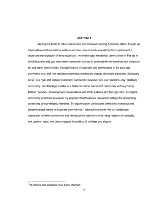 ii
ABSTRACT
Moving to Florida to retire has become commonplace among American elders, though we
have seldom addressed how lesbians and gay men navigate sexual identity in retirement. I
undertake ethnography of three suburban, retirement-aged residential communities in Florida in
which lesbians and gay men make community in order to understand how identities are produced
by and within communities, the significance of suburban gay communities in the post-gay
community era, and how residents from each community engage dominant discourse. Sanctuary
Cove1
is a ―gay and lesbian‖ retirement community; Bayside Park is a ―women‘s-only‖ (lesbian)
community; and Heritage Estates is a heteronormative retirement community with a growing
lesbian ―network.‖ Drawing from conversations with thirty lesbians and four gay men, I compare
community practices to support my argument that these are respective settings for accrediting,
contesting, and privileging identities. By exploring how participants collectively construct and
present sexual selves in disparate communities, I attempt to uncover the co-constitutive
interaction between community and identity; while attention to the ruling relations of sexuality,
sex, gender, race, and class engages the politics of privilege and stigma.
1
All names and locations have been changed.
 