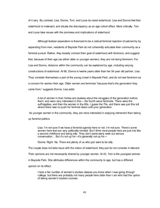 45
of it vary. By contrast, Lisa, Donna, Toni, and Louie do resist sisterhood. Lisa and Donna feel that
sisterhood is irrelevant, and situate the discrepancy as an age cohort effect. More critically, Toni
and Louie take issues with the premises and implications of sisterhood.
Although lesbian separatism is theorized to be a radical feminist rejection of patriarchy by
separating from men, residents of Bayside Park do not coherently articulate their community as a
feminist pursuit. Rather, they loosely connect their goal of sisterhood with feminism, and suggest
that, because of their age (as either older or younger women), they are not doing feminism. For
Lisa and Donna, divisions within the community can be explained by age, including varying
constructions of sisterhood. At 66, Donna is twelve years older than her 54 year old partner, Lisa.
They consider themselves a part of the young crowd in Bayside Park, and do not see feminism as
a concern for women their age. Older women are feminists ―because that‘s the generation they
came from,‖ suggests Donna. Lisa adds:
A lot of women in their forties are clueless about the struggles of the generation before
them, and were very interested in this— the fourth wave feminists. There were the
suffragettes, and then the women in the 60s, I guess the 70s, and there was just this lull
where there was no push for feminist ideas until your generation.
As younger women in the community, they are more interested in enjoying retirement than taking
up feminist politics:
Lisa: I‘m not sure if we have a feminist agenda here or not. I‘m not sure. There‘s some
women here that are very politically-minded. But I think most people here are just into like
a second childhood and being silly. They don‘t particularly seek out serious
conversation… But it‘s not up for—it‘s generally not up for—
Donna: Right. No. There are plenty of us who just want to be silly.
The couple does not take issue with the notion of sisterhood; they just do not consider it relevant.
Their opinions are not necessarily shared by younger women. At 43, Toni is the youngest woman
in Bayside Park. She attributes differences within the community to age, but has a different
opinion on its effect:
I took a fair number of women‘s studies classes you know when I was going through
college, but there are probably not many people here older than I am who had the option
of taking women‘s studies courses.
 