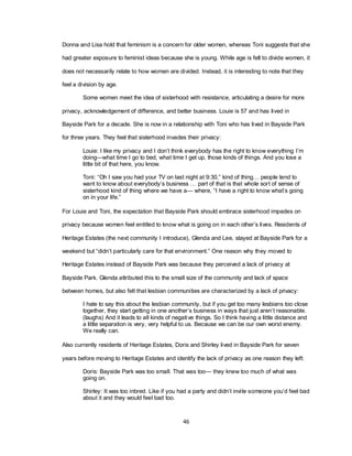 46
Donna and Lisa hold that feminism is a concern for older women, whereas Toni suggests that she
had greater exposure to feminist ideas because she is young. While age is felt to divide women, it
does not necessarily relate to how women are divided. Instead, it is interesting to note that they
feel a division by age.
Some women meet the idea of sisterhood with resistance, articulating a desire for more
privacy, acknowledgement of difference, and better business. Louie is 57 and has lived in
Bayside Park for a decade. She is now in a relationship with Toni who has lived in Bayside Park
for three years. They feel that sisterhood invades their privacy:
Louie: I like my privacy and I don‘t think everybody has the right to know everything I‘m
doing—what time I go to bed, what time I get up, those kinds of things. And you lose a
little bit of that here, you know.
Toni: ―Oh I saw you had your TV on last night at 9:30,‖ kind of thing… people tend to
want to know about everybody‘s business … part of that is that whole sort of sense of
sisterhood kind of thing where we have a— where, ―I have a right to know what‘s going
on in your life.‖
For Louie and Toni, the expectation that Bayside Park should embrace sisterhood impedes on
privacy because women feel entitled to know what is going on in each other‘s lives. Residents of
Heritage Estates (the next community I introduce), Glenda and Lee, stayed at Bayside Park for a
weekend but ―didn‘t particularly care for that environment.‖ One reason why they moved to
Heritage Estates instead of Bayside Park was because they perceived a lack of privacy at
Bayside Park. Glenda attributed this to the small size of the community and lack of space
between homes, but also felt that lesbian communities are characterized by a lack of privacy:
I hate to say this about the lesbian community, but if you get too many lesbians too close
together, they start getting in one another‘s business in ways that just aren‘t reasonable.
(laughs) And it leads to all kinds of negative things. So I think having a little distance and
a little separation is very, very helpful to us. Because we can be our own worst enemy.
We really can.
Also currently residents of Heritage Estates, Doris and Shirley lived in Bayside Park for seven
years before moving to Heritage Estates and identify the lack of privacy as one reason they left:
Doris: Bayside Park was too small. That was too— they knew too much of what was
going on.
Shirley: It was too inbred. Like if you had a party and didn‘t invite someone you‘d feel bad
about it and they would feel bad too.
 