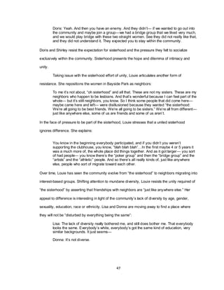 47
Doris: Yeah. And then you have an enemy. And they didn‘t— if we wanted to go out into
the community and maybe join a group—we had a bridge group that we liked very much,
and we would play bridge with these two straight women. See they did not really like that,
and they did not understand it. They expected you to stay within the community.
Doris and Shirley resist the expectation for sisterhood and the pressure they felt to socialize
exclusively within the community. Sisterhood presents the hope and dilemma of intimacy and
unity.
Taking issue with the sisterhood effort of unity, Louie articulates another form of
resistance. She repositions the women in Bayside Park as neighbors:
To me it‘s not about, ―oh sisterhood‖ and all that. These are not my sisters. These are my
neighbors who happen to be lesbians. And that‘s wonderful because I can feel part of the
whole— but it‘s still neighbors, you know. So I think some people that did come here—
maybe came here and left— were disillusioned because they wanted ―the sisterhood:
We‘re all going to be best friends. We‘re all going to be sisters.‖ We‘re all from different—
just like anywhere else, some of us are friends and some of us aren‘t.
In the face of pressure to be part of the sisterhood, Louie stresses that a united sisterhood
ignores difference. She explains:
You know in the beginning everybody participated, and if you didn‘t you weren‘t
supporting the clubhouse, you know, ―blah blah blah‖…In the first maybe 4 or 5 years it
was a much more of, the whole place did things together. And as it got larger— you sort
of had people— you know there‘s the ―poker group‖ and then the ―bridge group‖ and the
―artists‖ and the ―athletic‖ people. And so there‘s all really kinds of, just like anywhere
else, people who sort of migrate toward each other.
Over time, Louie has seen the community evolve from ―the sisterhood‖ to neighbors migrating into
interest-based groups. Shifting attention to mundane diversity, Louie resists the unity required of
―the sisterhood‖ by asserting that friendships with neighbors are ―just like anywhere else.‖ Her
appeal to difference is interesting in light of the community‘s lack of diversity by age, gender,
sexuality, education, race or ethnicity. Lisa and Donna are moving away to find a place where
they will not be ―disturbed by everything being the same‖:
Lisa: The lack of diversity really bothered me, and still does bother me. That everybody
looks the same. Everybody‘s white, everybody‘s got the same kind of education, very
similar backgrounds. It just seems—
Donna: It‘s not diverse.
 