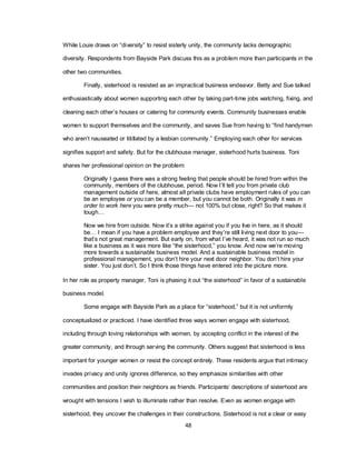 48
While Louie draws on ―diversity‖ to resist sisterly unity, the community lacks demographic
diversity. Respondents from Bayside Park discuss this as a problem more than participants in the
other two communities.
Finally, sisterhood is resisted as an impractical business endeavor. Betty and Sue talked
enthusiastically about women supporting each other by taking part-time jobs watching, fixing, and
cleaning each other‘s houses or catering for community events. Community businesses enable
women to support themselves and the community, and saves Sue from having to ―find handymen
who aren‘t nauseated or titillated by a lesbian community.‖ Employing each other for services
signifies support and safety. But for the clubhouse manager, sisterhood hurts business. Toni
shares her professional opinion on the problem:
Originally I guess there was a strong feeling that people should be hired from within the
community, members of the clubhouse, period. Now I‘ll tell you from private club
management outside of here, almost all private clubs have employment rules of you can
be an employee or you can be a member, but you cannot be both. Originally it was in
order to work here you were pretty much— not 100% but close, right? So that makes it
tough…
Now we hire from outside. Now it‘s a strike against you if you live in here, as it should
be… I mean if you have a problem employee and they‘re still living next door to you—
that‘s not great management. But early on, from what I‘ve heard, it was not run so much
like a business as it was more like ―the sisterhood,‖ you know. And now we‘re moving
more towards a sustainable business model. And a sustainable business model in
professional management, you don‘t hire your next door neighbor. You don‘t hire your
sister. You just don‘t. So I think those things have entered into the picture more.
In her role as property manager, Toni is phasing it out ―the sisterhood‖ in favor of a sustainable
business model.
Some engage with Bayside Park as a place for ―sisterhood,‖ but it is not uniformly
conceptualized or practiced. I have identified three ways women engage with sisterhood,
including through loving relationships with women, by accepting conflict in the interest of the
greater community, and through serving the community. Others suggest that sisterhood is less
important for younger women or resist the concept entirely. These residents argue that intimacy
invades privacy and unity ignores difference, so they emphasize similarities with other
communities and position their neighbors as friends. Participants‘ descriptions of sisterhood are
wrought with tensions I wish to illuminate rather than resolve. Even as women engage with
sisterhood, they uncover the challenges in their constructions. Sisterhood is not a clear or easy
 