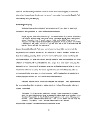 49
objective, and the resulting frustration can be felt in their accounts of struggling to achieve an
abstract and personal ideal of sisterhood in a women‘s community. I now consider Bayside Park
as an identity setting for belonging.
Contesting belonging
Unlike participants who understand ―women‘s community‖ as a place for sisterhood,
Louie thinks of Bayside Park as a place where she can be herself:
People, I guess, were drawn here through… the advertisement of you know, ―Where You
Can Be You,‖ which is really the original theme. That‘s what got me here. I was traveling
around the country in my 5th
wheel… And on the trip we found this RVing women‘s
magazine and in the back of it was an ad for Bayside Park. It was you know, ―Where You
Could Be You‖ and there‘s a picture of Cindy and Joan, and so you know immediately we
figured, ―Uh-oh, definitely this is women‘s.‖
Louie understood that Bayside Park was a women‘s community, and this combined with the
slogan and picture conveyed sexuality too, so Louie‘s use of the word ―women‘s‖ implies, or at
least does not deny, sexuality. But the terms ―women‘s‖ and ―lesbian‖ are not interchangeable
among all residents. For some, belonging is distinctly gendered rather than sexualized. For those
who think of the community in gendered terms, it is a unique place which fosters belonging. For
those who think of the community as lesbian, sameness renders them unremarkable so that they
need not be defined by sexuality. The tension is problematic: one form of belonging relies on
uniqueness while the other seeks to undo uniqueness. I will first explore belonging as lesbians
and belonging and women, and then consider tension between them.
For some, Bayside Park is the first place they felt they belonged. Others appreciate that
the community allows them to maintain a lesbian identity in the face of homophobic retirement
options. Toni argues:
There were a lot of people who were afraid that they‘d been out all their life, and then
when they went to a retirement home or assisted living they would have to go back in the
closet and they couldn‘t do that. And that was a huge concern to a lot of older gays and
lesbians… That‘s not a concern of mine but— it was just nice, for the first time in my life,
to belong. Truly belong. I mean I definitely felt that as soon as I got here.
Bayside Park compelled Toni‘s transformative presentation of self:
 