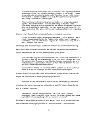 50
It‘s probably helped me in a lot of ways because now I don‘t see a big difference when I
drive outside the gate. Like I probably never would have worn by hair so short… I mean
we shaved it in the spring. And I probably wouldn‘t have done that and tried to live out in
the real world… it probably would have been tough. Here, yeah everybody teased me
about having a bald head, but it was accepted.
When I went home the first time and my hair was like this… my family really was just
appalled… because I come from… a Country Club setting, so they have a lot of
expectations. And not necessarily that everybody else doesn‘t, but they tend to force ‗em
down your throat a little bit more maybe… Not many people here really give a shit… it‘s
made me go outside of the gates… with less guard up, because I don‘t have my guard up
in here.
Likewise, living in Bayside Park enables Louie freedom unavailable anywhere else:
I think— you can‘t get that kind of freedom anywhere else… I‘m from New York, I was in
the city… I was always at the Gay Day Parade… being out there wasn‘t a big deal… I
couldn‘t be out in my job, but that wasn‘t a big deal. But here it‘s not just being able to be
out, it‘s belonging to the majority.
Interestingly, all of the women I spoke to at Bayside Park were out as lesbians before moving
there, and consider themselves unique in this way. Although she feels belonging as a lesbian,
Louie is not comfortable with how other residents present lesbian gender:
Louie: One of the things that Toni and I experience that I have actually not experienced in
my history of being gay, that is more so here, is this, ―Your side of the dance floor‖ thing.
This butch/fem thing. There‘s a lot more of that then I‘ve ever experienced… And so for
me that was a new experience here. There‘s a lot more in this role definition. You know
and what I consider heterosexual role definition…
Toni: I don‘t know if I‘d say you see more butch/fem, I just think you do see it, whereas
maybe we‘re not used to seeing it. We‘re not used to people identifying as it.
Louie‘s criticism of butch/fem relationships suggests varying engagements among women who
engage with the community as a setting for belonging as lesbians.
Participants assume that residents of Bayside Park are lesbians (though Linda knows
one woman who ―comes here every year but identifies as straight‖). Yet she refers to Bayside
Park as a ―women‘s community‖:
Someone said, ―Well this is a gay community.‖ ―No it‘s not! This is a ‗women’s
community‘!‖ I thought, now wait a minute, come on! This is new I‘ve never heard people
say that before. I‘ve always thought of it as a ―women‘s community.‖
Especially for people of their generation, the word ―lesbian‖ carries stigma, so participants may
feel uncomfortable identifying Bayside Park as a ―lesbian community.‖ Louie remembers:
 