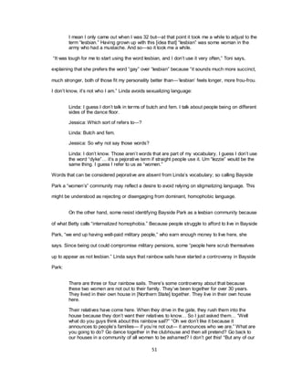 51
I mean I only came out when I was 32 but—at that point it took me a while to adjust to the
term ―lesbian.‖ Having grown up with this [idea that] ―lesbian‖ was some woman in the
army who had a mustache. And so—so it took me a while.
―It was tough for me to start using the word lesbian, and I don‘t use it very often,‖ Toni says,
explaining that she prefers the word ―gay‖ over ―lesbian‖ because ―it sounds much more succinct,
much stronger, both of those fit my personality better than—‗lesbian‘ feels longer, more frou-frou.
I don‘t know, it‘s not who I am.‖ Linda avoids sexualizing language:
Linda: I guess I don‘t talk in terms of butch and fem. I talk about people being on different
sides of the dance floor.
Jessica: Which sort of refers to—?
Linda: Butch and fem.
Jessica: So why not say those words?
Linda: I don‘t know. Those aren‘t words that are part of my vocabulary. I guess I don‘t use
the word ―dyke‖… it‘s a pejorative term if straight people use it. Um ―lezzie‖ would be the
same thing. I guess I refer to us as ―women.‖
Words that can be considered pejorative are absent from Linda‘s vocabulary; so calling Bayside
Park a ―women‘s‖ community may reflect a desire to avoid relying on stigmatizing language. This
might be understood as rejecting or disengaging from dominant, homophobic language.
On the other hand, some resist identifying Bayside Park as a lesbian community because
of what Betty calls ―internalized homophobia.‖ Because people struggle to afford to live in Bayside
Park, ―we end up having well-paid military people,‖ who earn enough money to live here, she
says. Since being out could compromise military pensions, some ―people here scrub themselves
up to appear as not lesbian.‖ Linda says that rainbow sails have started a controversy in Bayside
Park:
There are three or four rainbow sails. There‘s some controversy about that because
these two women are not out to their family. They‘ve been together for over 30 years.
They lived in their own house in [Northern State] together. They live in their own house
here.
Their relatives have come here. When they drive in the gate, they rush them into the
house because they don‘t want their relatives to know… So I just asked them… ―Well
what do you guys think about this rainbow sail?‖ ―Oh we don‘t like it because it
announces to people‘s families— if you‘re not out— it announces who we are.‖ What are
you going to do? Go dance together in the clubhouse and then all pretend? Go back to
our houses in a community of all women to be ashamed? I don‘t get this! ―But any of our
 