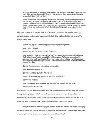 52
workmen who come in, we really could pretend that we‘re not a women‘s community—or
gay. But if we have those sails!‖ Most of these workmen don‘t give a damn. I could be
wrong, but I don‘t think they do...
There probably will be a complaint. Because in reality they probably need permission to
put that up. It would be a junk pile if you allowed anybody to do anything they want to
outside… all those kitschy ridiculous things… So I‘m guessing that this will become an
issue… It wasn‘t a thing for me! I mean, she has the American flag up across the street. I
mean, I‘m an anti-Vietnam war chick. Sometimes when people have a flag, I‘m like,
―ugh.‖
Although Linda thinks of Bayside Park as a ―women‘s‖ community, she finds her neighbors
complaints about rainbow sails hypocritical. Similarly, Lisa explains that there is a rule of ―no
holding hands here‖:
Donna: Not in public. But retired people are always holding hands.
Lisa: Really? Really?
Donna: Claudia and Debbie used to all the time.
Lisa: Yeah but I think as a rule, people don‘t. And when we first moved here, I got the
feeling that it wasn‘t really acceptable. Public displays of affection were not quite—
people are not really comfortable. There are a lot of retired military— who have since
deceased or gone to Heritage Estates— who were not comfortable. And not comfortable
with the ―L‖ word.
Donna: There was some internalized homophobia.
Lisa: Yeah and there still is.
Donna: I would say that‘s the 75-and-ups.
Jessica: Even inside the community you don‘t hold hands?
Donna: No, we don‘t.
Lisa: I‘m not sure we do anyway, but yeah I get that feeling. You just know.
Donna: It‘s not the etiquette.
Even though they say this interactional rule is only important to older women, they still ―get the
feeling‖ that they should not hold hands. These narratives convey not only surveillance to
conformity but also conflict over evidently lesbian self-presentations. While Toni felt she could
shave her head in Bayside Park, Lisa and Donna feel they cannot hold hands.
Alongside resistance to belonging as lesbians, there also exists a narrative of belonging
as women. Reflecting on how residents cared for Lisa after her surgery, Donna says, ―I‘ve never
experienced that in any other community… it‘s just a different level‖:
 