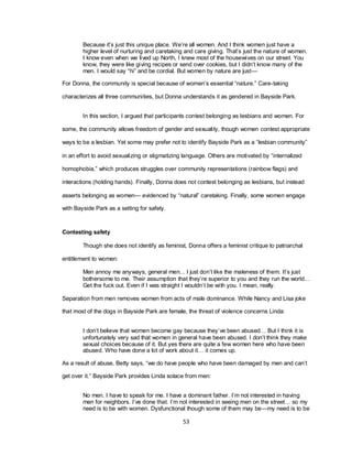 53
Because it‘s just this unique place. We‘re all women. And I think women just have a
higher level of nurturing and caretaking and care giving. That‘s just the nature of women.
I know even when we lived up North, I knew most of the housewives on our street. You
know, they were like giving recipes or send over cookies, but I didn‘t know many of the
men. I would say ―hi‖ and be cordial. But women by nature are just—
For Donna, the community is special because of women‘s essential ―nature.‖ Care-taking
characterizes all three communities, but Donna understands it as gendered in Bayside Park.
In this section, I argued that participants contest belonging as lesbians and women. For
some, the community allows freedom of gender and sexuality, though women contest appropriate
ways to be a lesbian. Yet some may prefer not to identify Bayside Park as a ―lesbian community‖
in an effort to avoid sexualizing or stigmatizing language. Others are motivated by ―internalized
homophobia,‖ which produces struggles over community representations (rainbow flags) and
interactions (holding hands). Finally, Donna does not contest belonging as lesbians, but instead
asserts belonging as women— evidenced by ―natural‖ caretaking. Finally, some women engage
with Bayside Park as a setting for safety.
Contesting safety
Though she does not identify as feminist, Donna offers a feminist critique to patriarchal
entitlement to women:
Men annoy me anyways, general men... I just don‘t like the maleness of them. It‘s just
bothersome to me. Their assumption that they‘re superior to you and they run the world…
Get the fuck out. Even if I was straight I wouldn‘t be with you. I mean, really.
Separation from men removes women from acts of male dominance. While Nancy and Lisa joke
that most of the dogs in Bayside Park are female, the threat of violence concerns Linda:
I don‘t believe that women become gay because they‘ve been abused… But I think it is
unfortunately very sad that women in general have been abused. I don‘t think they make
sexual choices because of it. But yes there are quite a few women here who have been
abused. Who have done a lot of work about it… it comes up.
As a result of abuse, Betty says, ―we do have people who have been damaged by men and can‘t
get over it.‖ Bayside Park provides Linda solace from men:
No men. I have to speak for me. I have a dominant father. I‘m not interested in having
men for neighbors. I‘ve done that. I‘m not interested in seeing men on the street… so my
need is to be with women. Dysfunctional though some of them may be—my need is to be
 