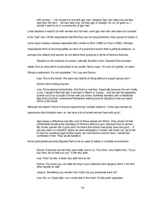 54
with women… I do not want to live with gay men. (laughs) Gay men take over just like
real men! All men! …All men take over, be they gay or straight. So no, oh gosh no. I
wouldn‘t want to be in a community of gay men.
Linda declares a need to be with women and not men, even gay men who she does not consider
to be ―real‖ men. While respondents feel that they are not doing feminism, their pursuit of safety in
some ways invokes a lesbian separatist ethic similar to Rich (1980) or Frye‘s (1983). Perhaps
respondents think of securing safety as more of a practical concern than a political endeavor, or
perhaps this reflects that women do not define their practices in terms of feminist theories.
Situated on the outskirts of a small, culturally Southern town, Bayside Park provides
safety from an area which is perceived to be unsafe. Nancy says, ―It‘s sort of a ghetto, an oasis.
Florida is abhorrent. It‘s not hospitable.‖ For Lisa and Donna:
Lisa: This is the South. We were very fearful of being without a support group and—
Donna: Not knowing anyone.
Lisa: Encountering homophobia. And that‘s a real fear. Especially because this isn‘t really
a city. I wouldn‘t feel that way if we lived in Miami or Tampa… and we had the bajeebies
scared out of us a couple of times with you know, toothless wonders with confederate
flag shirts and their unneutered Rottweilers walking around! (laughs) It was just weird.
We‘re in the South.
Although she doesn‘t know of anyone experiencing ―outright violence,‖ Linda says women do
experience discrimination here, so ―we have a lot of armed women here with guns‖:
Age makes a difference and also a lot of these people are RVers. They would not feel
comfortable traveling the highways of America without a gun, because they‘re women…
My former partner has 3 guns and I‘ve heard that almost everybody here has guns… If
we ever were in a situation where we were besieged or nuclear war broke out, we‘re left
to fend for ourselves against [this town], we have serious women here. I would feel
comforted in that. They would handle it.
Some participants perceive Bayside Park to be an oasis of safety in a hostile environment:
Donna: Everyone we met here was really nice to us. You know, very helpful and, ―If you
buy here, let us help you out.‖ It felt very safe.
Lisa: That I do like. It feels very safe here to me.
Donna: You know you can walk the dog in your bathrobe here (laughs) which I do! And
other people as well.
Jessica: Something you wouldn‘t do in [the city you previously lived in]?
Lisa: No, no. Especially—our condo was in the hood. It‘s like polar opposites.
 