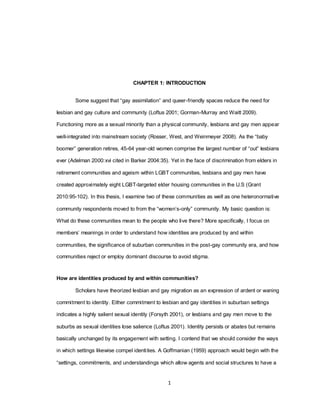 1
CHAPTER 1: INTRODUCTION
Some suggest that ―gay assimilation‖ and queer-friendly spaces reduce the need for
lesbian and gay culture and community (Loftus 2001; Gorman-Murray and Waitt 2009).
Functioning more as a sexual minority than a physical community, lesbians and gay men appear
well-integrated into mainstream society (Rosser, West, and Weinmeyer 2008). As the ―baby
boomer‖ generation retires, 45-64 year-old women comprise the largest number of ―out‖ lesbians
ever (Adelman 2000:xvi cited in Barker 2004:35). Yet in the face of discrimination from elders in
retirement communities and ageism within LGBT communities, lesbians and gay men have
created approximately eight LGBT-targeted elder housing communities in the U.S (Grant
2010:95-102). In this thesis, I examine two of these communities as well as one heteronormative
community respondents moved to from the ―women‘s-only‖ community. My basic question is:
What do these communities mean to the people who live there? More specifically, I focus on
members‘ meanings in order to understand how identities are produced by and within
communities, the significance of suburban communities in the post-gay community era, and how
communities reject or employ dominant discourse to avoid stigma.
How are identities produced by and within communities?
Scholars have theorized lesbian and gay migration as an expression of ardent or waning
commitment to identity. Either commitment to lesbian and gay identities in suburban settings
indicates a highly salient sexual identity (Forsyth 2001), or lesbians and gay men move to the
suburbs as sexual identities lose salience (Loftus 2001). Identity persists or abates but remains
basically unchanged by its engagement with setting. I contend that we should consider the ways
in which settings likewise compel identities. A Goffmanian (1959) approach would begin with the
―settings, commitments, and understandings which allow agents and social structures to have a
 