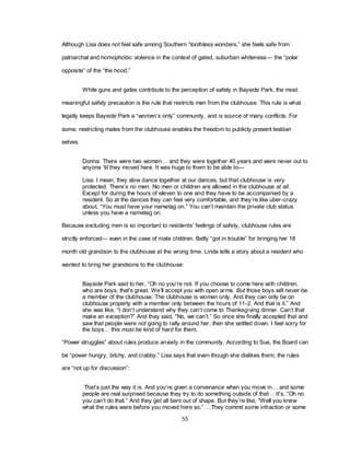55
Although Lisa does not feel safe among Southern ―toothless wonders,‖ she feels safe from
patriarchal and homophobic violence in the context of gated, suburban whiteness— the ―polar
opposite‖ of the ―the hood.‖
While guns and gates contribute to the perception of safety in Bayside Park, the most
meaningful safety precaution is the rule that restricts men from the clubhouse. This rule is what
legally keeps Bayside Park a ―women‘s only‖ community, and is source of many conflicts. For
some, restricting males from the clubhouse enables the freedom to publicly present lesbian
selves:
Donna: There were two women… and they were together 40 years and were never out to
anyone ‗til they moved here. It was huge to them to be able to—
Lisa: I mean, they slow dance together at our dances, but that clubhouse is very
protected. There‘s no men. No men or children are allowed in the clubhouse at all.
Except for during the hours of eleven to one and they have to be accompanied by a
resident. So at the dances they can feel very comfortable, and they‘re like uber-crazy
about, ―You must have your nametag on.‖ You can‘t maintain the private club status
unless you have a nametag on.
Because excluding men is so important to residents‘ feelings of safety, clubhouse rules are
strictly enforced— even in the case of male children. Betty ―got in trouble‖ for bringing her 18
month old grandson to the clubhouse at the wrong time. Linda tells a story about a resident who
wanted to bring her grandsons to the clubhouse:
Bayside Park said to her, ―Oh no you‘re not. If you choose to come here with children,
who are boys, that‘s great. We‘ll accept you with open arms. But those boys will never be
a member of the clubhouse. The clubhouse is women only. And they can only be on
clubhouse property with a member only between the hours of 11-2. And that is it.‖ And
she was like, ―I don‘t understand why they can‘t come to Thanksgiving dinner. Can‘t that
make an exception?‖ And they said, ―No, we can‘t.‖ So once she finally accepted that and
saw that people were not going to rally around her, then she settled down. I feel sorry for
the boys… this must be kind of hard for them.
―Power struggles‖ about rules produce anxiety in the community. According to Sue, the Board can
be ―power hungry, bitchy, and crabby.‖ Lisa says that even though she dislikes them, the rules
are ―not up for discussion‖:
That‘s just the way it is. And you‘re given a convenance when you move in… and some
people are real surprised because they try to do something outside of that… It‘s, ―Oh no
you can‘t do that.‖ And they get all bent out of shape. But they‘re like, ―Well you knew
what the rules were before you moved here so.‖ …They commit some infraction or some
 