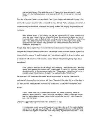 56
rule has been broken. They take offense to it. They end up being a cohort. It‘s really
bizarre. It‘s like this force that we have to contend with. We try not to give it too much
power.
The rules in Bayside Park are not negotiable. Even though they sometimes create division in the
community, rules are assumed to be a necessity to make Bayside Park a safe space for women. I
recall how Betty reconciled her frustrations with being ―scolded‖ for bringing her grandson to the
clubhouse:
Betty defends herself to me, insisting that she was only stopping by to pick something up,
since she knew it wasn‘t the time to have him there. She appears humiliated and hurt by
the incident. Sue waits for Betty to finish her story and then says she believes in adhering
to the rules. She admits that the result is sad, but insists on following the rules. Betty
nods and concludes that her baby grandson was not accepted because of racism
(Fieldnotes November 20).
Though Betty did not explain how the incident demonstrated racism, I interpret her response as
fitting into a communal pattern of justification. For example, Linda thinks the rainbow flags should
be permitted but resigns: ―It would be a junk pile if you allowed anybody to do anything they want
to outside.‖ A self-described, ―rule-breaker,‖ Donna defends the community being ―rigid about
some things‖:
I was a product of the 60s so I‘m not rigid about anything. I like to break rules— that‘s my
hobby. And Lisa was right behind, she‘s a rule-breaker by nature too. So it was a little bit
of adjustment for us. But you know now I‘m like, ―If they weren‘t rigid about everything, it
probably wouldn‘t look this nice. It wouldn‘t be kept up like this. Who knows?‖
Because restrictive clubhouse rules make ―women‘s community‖ at Bayside Park possible,
participants find ways of coming to terms with them. ―If you don‘t like rules, this is not the place to
be,‖ Toni decides, adding that the women‘s-only clubhouse is usually more important to older
women:
It does create more cost: it creates more burden, it is harder to maintain, harder to
sustain— without question. I‘m the Clubhouse manager so I mean— absolutely it does.
And it is what makes us unique from any other place in the country… but— I mean it‘s
just, I like that factor.
Linda also suggests that commitment to rules is stratified by age:
I think there‘s a certain segment of people who don‘t like rules at all. No matter what the
rule is, they‘re going to say, ―I don‘t like it. I don‘t like people telling me what to do.‖ And
then there‘s a segment who like the world very orderly. Age has a lot to do with it I think.
 