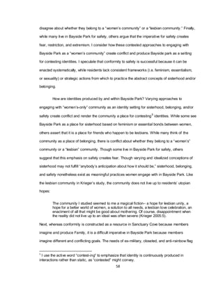 58
disagree about whether they belong to a ―women‘s community‖ or a ―lesbian community.‖ Finally,
while many live in Bayside Park for safety, others argue that the imperative for safety creates
fear, restriction, and extremism. I consider how these contested approaches to engaging with
Bayside Park as a ―women‘s community‖ create conflict and produce Bayside park as a setting
for contesting identities. I speculate that conformity to safety is successful because it can be
enacted systematically, while residents lack consistent frameworks (i.e. feminism, essentialism,
or sexuality) or strategic actions from which to practice the abstract concepts of sisterhood and/or
belonging.
How are identities produced by and within Bayside Park? Varying approaches to
engaging with ‖women‘s-only‖ community as an identity setting for sisterhood, belonging, and/or
safety create conflict and render the community a place for contesting5
identities. While some see
Bayside Park as a place for sisterhood based on feminism or essential bonds between women,
others assert that it is a place for friends who happen to be lesbians. While many think of the
community as a place of belonging, there is conflict about whether they belong to a ―women‘s‖
community or a ―lesbian‖ community. Though some live in Bayside Park for safety, others
suggest that this emphasis on safety creates fear. Though varying and idealized conceptions of
sisterhood may not fulfill ―anybody‘s anticipation about how it should be,‖ sisterhood, belonging,
and safety nonetheless exist as meaningful practices women engage with in Bayside Park. Like
the lesbian community in Krieger‘s study, the community does not live up to residents‘ utopian
hopes:
The community I studied seemed to me a magical fiction– a hope for lesbian unity, a
hope for a better world of women, a solution to all needs, a lesbian love celebration, an
enactment of all that might be good about mothering. Of course, disappointment when
the reality did not live up to an ideal was often severe (Krieger 2005:5).
Next, whereas conformity is constructed as a resource in Sanctuary Cove because members
imagine and produce Family, it is a difficult imperative in Bayside Park because members
imagine different and conflicting goals. The needs of ex-military, closeted, and anti-rainbow flag
5
I use the active word ―contest-ing‖ to emphasize that identity is continuously produced in
interactions rather than static, as ―contested‖ might convey.
 