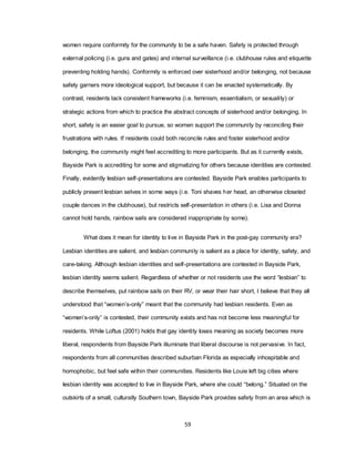 59
women require conformity for the community to be a safe haven. Safety is protected through
external policing (i.e. guns and gates) and internal surveillance (i.e. clubhouse rules and etiquette
preventing holding hands). Conformity is enforced over sisterhood and/or belonging, not because
safety garners more ideological support, but because it can be enacted systematically. By
contrast, residents lack consistent frameworks (i.e. feminism, essentialism, or sexuality) or
strategic actions from which to practice the abstract concepts of sisterhood and/or belonging. In
short, safety is an easier goal to pursue, so women support the community by reconciling their
frustrations with rules. If residents could both reconcile rules and foster sisterhood and/or
belonging, the community might feel accrediting to more participants. But as it currently exists,
Bayside Park is accrediting for some and stigmatizing for others because identities are contested.
Finally, evidently lesbian self-presentations are contested. Bayside Park enables participants to
publicly present lesbian selves in some ways (i.e. Toni shaves her head, an otherwise closeted
couple dances in the clubhouse), but restricts self-presentation in others (i.e. Lisa and Donna
cannot hold hands, rainbow sails are considered inappropriate by some).
What does it mean for identity to live in Bayside Park in the post-gay community era?
Lesbian identities are salient, and lesbian community is salient as a place for identity, safety, and
care-taking. Although lesbian identities and self-presentations are contested in Bayside Park,
lesbian identity seems salient. Regardless of whether or not residents use the word ―lesbian‖ to
describe themselves, put rainbow sails on their RV, or wear their hair short, I believe that they all
understood that ―women‘s-only‖ meant that the community had lesbian residents. Even as
―women‘s-only‖ is contested, their community exists and has not become less meaningful for
residents. While Loftus (2001) holds that gay identity loses meaning as society becomes more
liberal, respondents from Bayside Park illuminate that liberal discourse is not pervasive. In fact,
respondents from all communities described suburban Florida as especially inhospitable and
homophobic, but feel safe within their communities. Residents like Louie left big cities where
lesbian identity was accepted to live in Bayside Park, where she could ―belong.‖ Situated on the
outskirts of a small, culturally Southern town, Bayside Park provides safety from an area which is
 