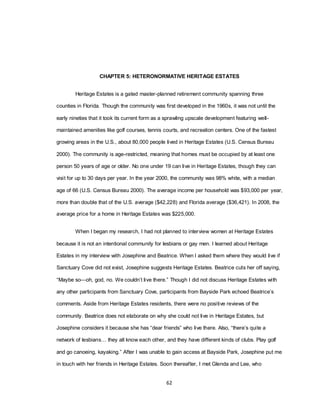 62
CHAPTER 5: HETERONORMATIVE HERITAGE ESTATES
Heritage Estates is a gated master-planned retirement community spanning three
counties in Florida. Though the community was first developed in the 1960s, it was not until the
early nineties that it took its current form as a sprawling upscale development featuring well-
maintained amenities like golf courses, tennis courts, and recreation centers. One of the fastest
growing areas in the U.S., about 80,000 people lived in Heritage Estates (U.S. Census Bureau
2000). The community is age-restricted, meaning that homes must be occupied by at least one
person 50 years of age or older. No one under 19 can live in Heritage Estates, though they can
visit for up to 30 days per year. In the year 2000, the community was 98% white, with a median
age of 66 (U.S. Census Bureau 2000). The average income per household was $93,000 per year,
more than double that of the U.S. average ($42,228) and Florida average ($36,421). In 2008, the
average price for a home in Heritage Estates was $225,000.
When I began my research, I had not planned to interview women at Heritage Estates
because it is not an intentional community for lesbians or gay men. I learned about Heritage
Estates in my interview with Josephine and Beatrice. When I asked them where they would live if
Sanctuary Cove did not exist, Josephine suggests Heritage Estates. Beatrice cuts her off saying,
―Maybe so—oh, god, no. We couldn‘t live there.‖ Though I did not discuss Heritage Estates with
any other participants from Sanctuary Cove, participants from Bayside Park echoed Beatrice‘s
comments. Aside from Heritage Estates residents, there were no positive reviews of the
community. Beatrice does not elaborate on why she could not live in Heritage Estates, but
Josephine considers it because she has ―dear friends‖ who live there. Also, ―there‘s quite a
network of lesbians… they all know each other, and they have different kinds of clubs. Play golf
and go canoeing, kayaking.‖ After I was unable to gain access at Bayside Park, Josephine put me
in touch with her friends in Heritage Estates. Soon thereafter, I met Glenda and Lee, who
 