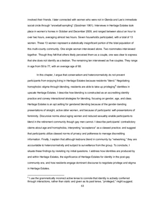 63
involved their friends. I later connected with women who were not in Glenda and Lee‘s immediate
social circle through ―snowball sampling‖ (Goodman 1961). Interviews in Heritage Estates took
place in women‘s homes in October and December 2009, and ranged between about an hour to
over two hours, averaging almost two hours. Seven households participated, with a total of 13
women. These 13 women represent a statistically insignificant portion of the total population of
this multi-county community. One single woman interviewed alone. Two roommates interviewed
together. Though they felt that others likely perceived them as a couple, one was clear to express
that she does not identify as a lesbian. The remaining ten interviewed as five couples. They range
in age from 59 to 77, with an average age of 68.
In this chapter, I argue that conservatism and heteronormativity do not prevent
participants from enjoying living in Heritage Estates because residents ―blend.‖ Negotiating
homophobic stigma through blending, residents are able to take up privileging6
identities in
upscale Heritage Estates. I describe how blending is constructed as an accrediting identity
practice and convey interactional strategies for blending, focusing on gender, age, and class.
Heritage Estates is an apt setting for gendered blending because of the gender-bending
presentations of straight, active older women, and because of participants‘ self-presentations of
femininity. Discursive norms about aging women and reduced sexuality enable participants to
blend in the retirement community though gay men cannot. I describe participants‘ contradictory
claims about age and homophobia, interpreting ―acceptance‖ as a classed practice; and suggest
that participants utilize classed norms of privacy and politeness to manage discrediting
information. Finally, I explain that although lesbians blend in community by ―networking,‖ they are
accountable to heteronormativity and subject to surveillance from the group. To conclude, I
situate these findings by revisiting my initial questions. I address how identities are produced by
and within Heritage Estates, the significance of Heritage Estates for identity in the post-gay
community era, and how residents engage dominant discourse to negotiate privilege and stigma
in Heritage Estates.
6
I use the grammatically incorrect active tense to connote that identity is actively conferred
through interactions, rather than static and given as its past tense, ―privileged,‖ might suggest.
 