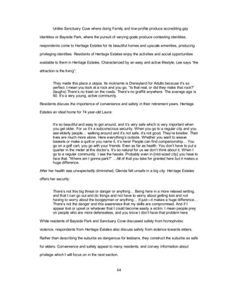 64
Unlike Sanctuary Cove where doing Family and low-profile produce accrediting gay
identities or Bayside Park, where the pursuit of varying goals produce contesting identities,
respondents come to Heritage Estates for its beautiful homes and upscale amenities, producing
privileging identities. Residents of Heritage Estates enjoy the activities and social opportunities
available to them in Heritage Estates. Characterized by an easy and active lifestyle, Lee says ―the
attraction is the living‖:
They made this place a utopia. Its nickname is Disneyland for Adults because it‘s so
perfect. I mean you look at a rock and you go, ―Is that real, or did they make that rock?‖
(laughs) There‘s no trash on the roads. There‘s no graffiti anywhere. The average age is
60. It‘s a very young, active community.
Residents discuss the importance of convenience and safety in their retirement years. Heritage
Estates an ideal home for 74 year-old Laura:
It‘s so beautiful and easy to get around, and it‘s very safe which is very important when
you get older. For us it‘s a subconscious security. When you go to a regular city and you
see elderly people… walking around and it‘s not safe, it‘s not good. They‘re lonelier. Their
lives are much more alone. Here everything‘s outside. Whether you want to weave
baskets or make a quilt or you name it, it‘s here! People can find companionship… You
go on a golf cart, you go with your friends. Even as far as health. You don‘t have to put a
quarter in the meter at the doctor‘s. It‘s so natural for us we don‘t think about it. When I
go to a regular community, I see the hassle. Probably even in [mid-sized city] you have to
face that. ―Where am I gonna park?‖ …All of that you take for granted here but it makes a
huge difference.
After her health was unexpectedly diminished, Glenda felt unsafe in a big city. Heritage Estates
offers her security:
There‘s not this big threat or danger or anything… Being here in a more relaxed setting,
and that I can go out and do things and not have to worry about getting lost and not
having to worry about the boogeyman or anything… It just—it makes a huge difference…
There‘s not the danger and this awareness that my skills are compromised. And if I
appear lost or upset or whatever that I could become easily a victim. I mean people prey
on people who are more defenseless, and you know I don‘t have that problem here.
While residents of Bayside Park and Sanctuary Cove discussed safety from homophobic
violence, respondents from Heritage Estates also discuss safety from violence towards elders.
Rather than describing the suburbs as dangerous for lesbians, they construct the suburbs as safe
for elders. Convenience and safety appeal to many residents, and convey information about
privilege which I will focus on in the next section.
 