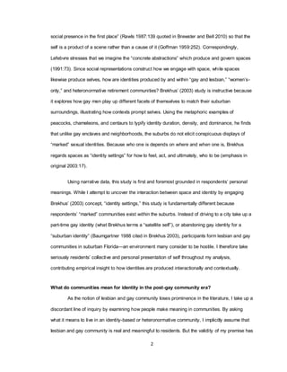 2
social presence in the first place‖ (Rawls 1987:139 quoted in Brewster and Bell 2010) so that the
self is a product of a scene rather than a cause of it (Goffman 1959:252). Correspondingly,
Lefebvre stresses that we imagine the ―concrete abstractions‖ which produce and govern spaces
(1991:73). Since social representations construct how we engage with space, while spaces
likewise produce selves, how are identities produced by and within ―gay and lesbian,‖ ―women‘s-
only,‖ and heteronormative retirement communities? Brekhus‘ (2003) study is instructive because
it explores how gay men play up different facets of themselves to match their suburban
surroundings, illustrating how contexts prompt selves. Using the metaphoric examples of
peacocks, chameleons, and centaurs to typify identity duration, density, and dominance, he finds
that unlike gay enclaves and neighborhoods, the suburbs do not elicit conspicuous displays of
―marked‖ sexual identities. Because who one is depends on where and when one is, Brekhus
regards spaces as ―identity settings‖ for how to feel, act, and ultimately, who to be (emphasis in
original 2003:17).
Using narrative data, this study is first and foremost grounded in respondents‘ personal
meanings. While I attempt to uncover the interaction between space and identity by engaging
Brekhus‘ (2003) concept, ―identity settings,‖ this study is fundamentally different because
respondents‘ ―marked‖ communities exist within the suburbs. Instead of driving to a city take up a
part-time gay identity (what Brekhus terms a ―satellite self‖), or abandoning gay identity for a
―suburban identity‖ (Baumgartner 1988 cited in Brekhus 2003), participants form lesbian and gay
communities in suburban Florida—an environment many consider to be hostile. I therefore take
seriously residents‘ collective and personal presentation of self throughout my analysis,
contributing empirical insight to how identities are produced interactionally and contextually.
What do communities mean for identity in the post-gay community era?
As the notion of lesbian and gay community loses prominence in the literature, I take up a
discordant line of inquiry by examining how people make meaning in communities. By asking
what it means to live in an identity-based or heteronormative community, I implicitly assume that
lesbian and gay community is real and meaningful to residents. But the validity of my premise has
 