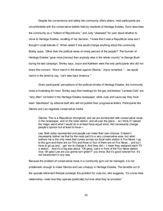 65
Despite the convenience and safety the community offers elders, most participants are
uncomfortable with the conservative beliefs held by residents of Heritage Estates. Doris describes
the community as a ―hotbed of Republicans,‖ and Judy ―obsessed‖ for year about whether to
move to Heritage Estates, recalling of her decision, ―I knew that it was a Republican area and I
thought I could tolerate it.‖ When asked if she would change anything about the community
Bobby quips, ―Other than the political views of ninety percent of the people?‖ The founder of
Heritage Estates ―gave more [money] than anybody else in the whole country‖ to George Bush
during his last campaign, Shirley says. Joyce and Kathleen were the only participants who did not
share this concern. ―We‘d march in the street against Obama,‖ Joyce remarked, ―…we would
march in the street to say, ‗Let‘s take back America.‘‖
Given participants‘ perceptions of the political climate of Heritage Estates, the community
news is frustrating for most. Shirley says that meetings for the gay and lesbian ―Lambda Club‖ are
―very often‖ not listed in the Heritage Estates newspaper, while Judy and Laura say they have
been ―blacklisted‖ by editorial staff who will not publish their progressive letters. Participants like
Glenda and Lee negotiate conservative media:
Glenda: This is a Republican stronghold, and we are bombarded with conservative news
in the newspaper, and on the radio station, and all over the place… so I think if I waved
the magic wand what I would do is at least have equal voice. Not necessarily change
people‘s opinion but at least to have—
Lee: Both sides represented and people can make their own choices. It doesn‘t
necessarily bother me that for the most part it‘s a very conservative area, but what
bothers me is the only news that comes across our local radio station is Fox News. I go
to the gym and there are six TVs and three or four of them are on Fox News… and so I
have to go up and …get ‗em to change it. And they did— I mean they assigned each TV
a station… And it‘s a big joke about, ―Oh geez, Lee‘s in front of the Fox News station
now. Oh geez Lee are you gonna turn green?‖ you know. But it‘s good natured fun. It‘s
not harassment in any way.
Because the problem of conservative news in a community gym can be managed, it is not
problematic enough to make Glenda and Lee unhappy in Heritage Estates. The benefits out of
the upscale retirement lifestyle outweigh this problem for Judy too, who suggests, ―it‘s a love-hate
relationship—hate how they operate [politically] but love what they‘ve provided.‖
 