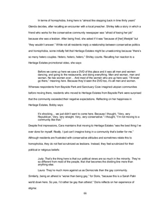 66
In terms of homophobia, living here is ―almost like stepping back in time thirty years‖
Glenda decides, after recalling an encounter with a local preacher. Shirley tells a story in which a
friend who works for the conservative community newspaper was ―afraid of losing her job‖
because she was a lesbian. After being fired, she asked if it was ―because of [her] lifestyle‖ but
―they wouldn‘t answer.‖ While not all residents imply a relationship between conservative politics
and homophobia, some initially felt that Heritage Estates might be unwelcoming because ―there‘s
so many hetero couples. Hetero, hetero, hetero,‖ Shirley counts. Recalling her reaction to a
Heritage Estates promotional video, she says:
Before we came up here we saw a DVD of this place and it was all men and women
dancing, and going to the restaurants, and doing everything. Man and woman, man and
woman. No two women ever… And most of the women who are up here said, ―I‘ll never
go there,‖ meaning here. Because they‘d seen the DVD too, it‘s all men and women.
Whereas respondents from Bayside Park and Sanctuary Cove imagined utopian communities
before moving there, residents who moved to Heritage Estates from Bayside Park were surprised
that the community exceeded their negative expectations. Reflecting on her happiness in
Heritage Estates, Bobby says:
It‘s shocking… we just didn‘t want to come here. Because I thought, ―Very, very
Republican. Very, very straight. Very, very conservative.‖ I thought, ―I‘m not moving to a
community like that.‖
Despite first impressions, Cara maintains that moving to Heritage Estates ―was the best thing I‘ve
ever done for myself. Really. I just can‘t imagine living in a community that‘s better for me.‖
Although residents are frustrated with conservative attitudes and sometimes relate this to
homophobia, they do not feel scrutinized as lesbians. Instead, they feel scrutinized for their
political or religious beliefs:
Judy: That‘s the thing here is that our political views are so much in the minority. They‘re
so different from most of the people, that that becomes the dividing line more than
anything else.
Laura: They‘re much more against us as Democrats than the gay community.
Similarly, being an atheist is ―worse than being gay,‖ for Doris, ―because this is a Sarah Palin
world down here. So yes, I‘d rather be gay than atheist.‖ Doris reflects on her experience of
stigma:
 