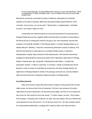 67
So it‘s not just being gay. It‘s being different than what you in your mind would say, ―What
is a Republican? A white, Protestant male.‖ If you‘re different than that you have a little
problem here.
Although the community is perceived as hostile to difference, participants do not feel like
outsiders on the basis of sexuality. Referring to perceived hostility towards difference, Doris
concludes, ―but you know, you can live with it.‖ Glenda offers, ―it‘s getting better,‖ and Bobby
surmises, ―but it doesn‘t impact our lives.‖
Conservatism and heteronormativity do not prevent participants from enjoying living in
Heritage Estates because they negotiate politics interactionally (for example, by participating in
the Democrat club or changing the channel in the gym); and, more importantly, because their
sexuality is not evidently embodied. In the following section, I consider Heritage Estates as an
identity setting for ―blending,‖ a local term characterizing participants‘ practice of passing. I first
describe how blending is constructed as an accrediting identity practice, compared to
disrespectable ―merging‖ (also a local term) with heterosexuals. I then describe interactional
strategies for blending before examining the factors which help lesbian elders blend in Heritage
Estates, including class, age, and gender. Following those descriptions, I consider how
participants ―network,‖ or blend in community. To conclude, I situate my findings back into the
literature in order to answer how identities are produced by and within Heritage Estates, the
significance of Heritage Estates for identity in the post-gay community era, and how residents
utilize dominant discourse to negotiate privilege and stigma in Heritage Estates.
Accrediting blending
Many of the women I spoke with shared stories of stigma involving being fired from jobs,
called names, and various other forms of harassment. At times it was necessary to lie about
relationships to prevent harassment. Lee says that during college, she tried to rent an apartment
with a lover but ―they would not rent to two women.‖ To obtain a lease, Lee said, ―‘We‘re sisters.‘
And we always—everybody said, ‗Well she‘s my sister. She was adopted. She has a different last
name because she was married once.‘ You do what you have to do.‖ Her story provides context
for misrepresenting relationships, a strategy which might be useful in the heteronormative
 