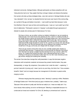 68
retirement community, Heritage Estates. Although participants can likely sympathize with Lee
―doing what she had to do,‖ they explain that they no longer mislead, and distance themselves
from women who take up these strategies today. Judy met a woman in Heritage Estates who was
―very interested‖ in her, but was ―so closeted that she had never even heard of the rainbow flag
as a symbol of the gay and lesbian movement… I just couldn‘t go back there because I came
from [Northern City] and I was out there and everything was—I was out. I just couldn‘t go to that
kind of relationship.‖ Participants‘ aversion to ―merging‖ is articulated through expressions of
distaste for people who actively pass for heterosexual. For Cara:
We have a choice: we can either continue our lesbian inclinations or we can parade as
heterosexuals. And I have found many lesbians do that. I went to a meeting recently of
the Single Women‘s Sports and Social Club of Heritage Estates and I met a woman there
who I had actually dated in [Bayside Park-Town] several years ago. And no one there
knows she‘s gay or was ever gay, and effectively she‘s not anymore. So she does the
heterosexual talk simply because it‘s easier for her, and this is a woman who was still gay
when she was in her 50s and had been gay since childhood. But suddenly she found
herself lost in the gay community and merged with the straight community…
There are gay women among them who are very carefully cloaking their identity as
having been gay because—I suppose they‘re concerned with the attitude of the others.
And I did hear one woman complain that she had been hit on by a woman, within this
group. So I imagine that hushed the others. Now I attended perhaps two or three
meetings of the group and decided it really wasn‘t for me. But it was interesting to see
gay women merging and cloaking their sexuality.
The women Cara describes manage their self-presentation in ways that decrease negative
interactions with homophobic residents; but because they present misinformation, they pass
disrespectably, or merge. By comparison, Cara prefers to be ―under the radar‖— explaining, ―I
just don‘t deal with it [coming out]. I mean I just do my own thing. And that‘s fine.‖ Cara considers
herself to ―blend‖ (and not merge) because her management of information is passive while
merging is active.
Whereas merging describes passing by intent, ―blending‖ is passing in effect. Residents
of Heritage Estates don‘t ―think there [are] any gays or lesbians here, probably,‖ Valerie says,
―Because I think we blend in pretty well. Not that we really try to. I mean we really don‘t. You
know nobody hides anything, but we‘re not flamboyant.‖ Blending is respectable because it is
constructed as honest and incidental. For Chris, 65, blending is unintentional and ―under the
 