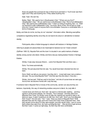 70
those are people that you‘ll see for two or three hours and that‘s it. You‘ll never see them
again and if they said anything fine. If they asked anything fine.
Kate: Yeah. We don‘t lie.
Bobby: Right. “We used to live in [Southeastern City].‖ ―Where are you from?‖
―[Southeastern City].‖ ―Oh we used to live in [Southeastern City].‖ We‘re from [Midwestern
City]‖ ―We used to live in [Midwestern City].‖ I mean no hiding of anything. But—no, ―Well
my boyfriend is still in [Midwestern City],‖ you know. None of that. We‘ve had no rough
time and I haven‘t heard of anyone that‘s uncomfortable. Everyone is comfortable here, in
terms of being gay.
Bobby and Kate do not lie, but they do not ―volunteer‖ information either. Blending exemplifies
competence negotiating identity since they do not need to lie about or call attention to lesbian
identity.
Participants utilize a hidden language to network with lesbians in Heritage Estates,
referring to people and places likely to be meaningful to lesbians but not ―mixed contacts‖
(Goffman 1963:12). Bayside Park and the town it is located in are useful markers of lesbian
identity among women who blend. Shirley and Doris discuss making lesbian friends in Heritage
Estates:
Shirley: It was easy because Sharon… came from Bayside Park and there was—
Doris: You knew automatically.
Shirley: We just assumed that she was. You would have been shocked had she not
been.
Doris: Well I can tell you one person, how they did it… [Judy had] never met us before—
she said, ―Do you know Bayside Park?‖ And that was how she does it. How she—
Shirley: And we said, ―Well we used to live there,‖ and she of course knew we were gay.
And so then we became friends with Judy that way.
If someone lived in Bayside Park or knows of the community, women can assume they are
lesbians. Importantly, this way of networking enables everyone to blend. As Judy tells it:
I would never pick Doris out. And I did—we went to a Democratic meeting… and they
signed in at the same address. So I thought, ―This is strange.‖ And they were from
[Bayside Park-Town]. So Shirley came up after the meeting and wanted to talk to me
about an issue. It wasn‘t anything to do with that. And I said, ―Aren‘t you from [Bayside
Park Town]?‖ And she said, ―Yes.‖ I said, ―Have you heard of Bayside Park?‖ Well,
Bayside Park was the magic word and I knew that if they knew of Bayside Park—that
they wouldn‘t know about it if they were straight, and they would if they—and of course
that‘s where they were from. So I pick up things like that. …She did kind of get nervous.
But then I said—I came out right away. So then they felt more comfortable.
 