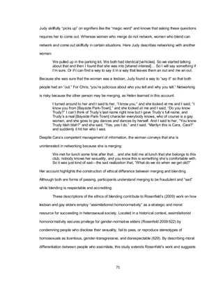 71
Judy skillfully ―picks up‖ on signifiers like the ―magic word‖ and knows that asking these questions
requires her to come out. Whereas women who merge do not network, women who blend can
network and come out skillfully in certain situations. Here Judy describes networking with another
woman:
We pulled up in the parking lot. We both had identical [vehicles]. So we started talking
about that and then I found that she was into [shared interest]… So I will say something if
I‘m sure. Or if I can find a way to say it in a way that leaves them an out and me an out.
Because she was sure that the woman was a lesbian, Judy found a way to ―say it‖ so that both
people had an ―out.‖ For Chris, ―you‘re judicious about who you tell and why you tell.‖ Networking
is risky because the other person may be merging, as Helen learned in this account:
I turned around to her and I said to her, ―I know you,‖ and she looked at me and I said, ―I
know you from [Bayside Park-Town],‖ and she looked at me and I said, ―Do you know
Trudy?‖ I can‘t think of Trudy‘s last name right now but I gave Trudy‘s full name, and
Trudy‘s a real [Bayside Park-Town] character everybody knows, who of course is a gay
woman, and she goes to gay dances and dances by herself. And I said to her, ―You know
Trudy blah blah?‖ and she said, ―Yes, yes I do,‖ and I said, ―Marilyn this is Cara, Cara?‖
and suddenly it hit her who I was.
Despite Cara‘s competent management of information, the woman conveys that she is
uninterested in networking because she is merging:
We met for lunch some time after that… and she told me at lunch that she belongs to this
club, nobody knows her sexuality, and you know this is something she‘s comfortable with.
So it was just kind of sad—the sad realization that, ―What do we do when we get old?‖
Her account highlights the construction of ethical difference between merging and blending.
Although both are forms of passing, participants understand merging to be fraudulent and ―sad‖
while blending is respectable and accrediting.
These descriptions of the ethics of blending contribute to Rosenfeld‘s (2009) work on how
lesbian and gay elders employ ―assimilationist homonormativity‖ as a strategic and moral
resource for succeeding in heterosexual society. Located in a historical context, assimilationist
homonormativity secures privilege for gender-normative elders (Rosenfeld 2009:622) by
condemning people who disclose their sexuality, fail to pass, or reproduce stereotypes of
homosexuals as licentious, gender-transgressive, and disrespectable (629). By describing moral
differentiation between people who assimilate, this study extends Rosenfeld‘s work and suggests
 