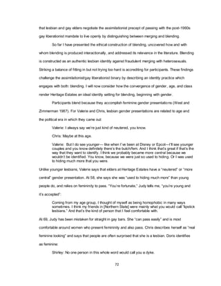 72
that lesbian and gay elders negotiate the assimilationist precept of passing with the post-1960s
gay liberationist mandate to live openly by distinguishing between merging and blending.
So far I have presented the ethical construction of blending, uncovered how and with
whom blending is produced interactionally, and addressed its relevance in the literature. Blending
is constructed as an authentic lesbian identity against fraudulent merging with heterosexuals.
Striking a balance of fitting in but not trying too hard is accrediting for participants. These findings
challenge the assimilationist/gay liberationist binary by describing an identity practice which
engages with both: blending. I will now consider how the convergence of gender, age, and class
render Heritage Estates an ideal identity setting for blending, beginning with gender.
Participants blend because they accomplish feminine gender presentations (West and
Zimmerman 1987). For Valerie and Chris, lesbian gender presentations are related to age and
the political era in which they came out:
Valerie: I always say we‘re just kind of neutered, you know.
Chris: Maybe at this age.
Valerie: But I do see younger— like when I‘ve been at Disney or Epcot—I‘ll see younger
couples and you know definitely there‘s the butch/fem. And I think that‘s great if that‘s the
way that they want to identify. I think we probably became more central because we
wouldn‘t be identified. You know, because we were just so used to hiding. Or I was used
to hiding much more that you were.
Unlike younger lesbians, Valerie says that elders at Heritage Estates have a ―neutered‖ or ―more
central‖ gender presentation. At 58, she says she was ―used to hiding much more‖ than young
people do, and relies on femininity to pass. ―You‘re fortunate,‖ Judy tells me, ―you‘re young and
it‘s accepted‖:
Coming from my age group, I thought of myself as being homophobic in many ways
sometimes. I think my friends in [Northern State] were mainly what you would call ―lipstick
lesbians.‖ And that‘s the kind of person that I feel comfortable with.
At 69, Judy has been mistaken for straight in gay bars. She ―can pass easily‖ and is most
comfortable around women who present femininity and also pass. Chris describes herself as ―real
feminine looking‖ and says that people are often surprised that she is a lesbian. Doris identifies
as feminine:
Shirley: No one person in this whole word would call you a dyke.
 