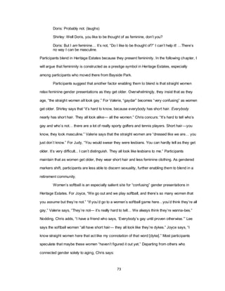 73
Doris: Probably not. (laughs)
Shirley: Well Doris, you like to be thought of as feminine, don‘t you?
Doris: But I am feminine… It‘s not, ―Do I like to be thought of?‖ I can‘t help it! …There‘s
no way I can be masculine.
Participants blend in Heritage Estates because they present femininity. In the following chapter, I
will argue that femininity is constructed as a prestige symbol in Heritage Estates, especially
among participants who moved there from Bayside Park.
Participants suggest that another factor enabling them to blend is that straight women
relax feminine gender presentations as they get older. Overwhelmingly, they insist that as they
age, ―the straight women all look gay.‖ For Valerie, ―gaydar‖ becomes ―very confusing‖ as women
get older. Shirley says that ―it‘s hard to know, because everybody has short hair. Everybody
nearly has short hair. They all look alike— all the women.‖ Chris concurs: ―It‘s hard to tell who‘s
gay and who‘s not… there are a lot of really sporty golfers and tennis players. Short hair—you
know, they look masculine.‖ Valerie says that the straight women are ―dressed like we are… you
just don‘t know.‖ For Judy, ―You would swear they were lesbians. You can hardly tell as they get
older. It‘s very difficult... I can‘t distinguish. They all look like lesbians to me.‖ Participants
maintain that as women get older, they wear short hair and less feminine clothing. As gendered
markers shift, participants are less able to discern sexuality, further enabling them to blend in a
retirement community.
Women‘s softball is an especially salient site for ―confusing‖ gender presentations in
Heritage Estates. For Joyce, ―We go out and we play softball, and there‘s so many women that
you assume but they‘re not.‖ ―If you‘d go to a women‘s softball game here…you‘d think they‘re all
gay,‖ Valerie says, ―They‘re not— it‘s really hard to tell… We always think they‘re wanna-bes.‖
Nodding, Chris adds, ―I have a friend who says, ‗Everybody‘s gay until proven otherwise.‘‖ Lee
says the softball women ―all have short hair— they all look like they‘re dykes.‖ Joyce says, ―I
know straight women here that act like my connotation of that word [dyke].‖ Most participants
speculate that maybe these women ―haven‘t figured it out yet.‖ Departing from others who
connected gender solely to aging, Chris says:
 