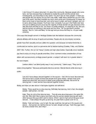 74
I don‘t know if it‘s about retirement. It‘s about this community. Because people who come
here, are here because they‘re attracted to mostly the sports and the activity here.
Consequently, you know they‘re very active. You don‘t see as many people—I mean you
see people who are stocky but you don‘t see really, really heavy people like you do in the
rest of the world. And they honestly are much more active and consequently it‘s easier for
them not to have to have long hair, and not to have it curled, and have it straight, and not
to worry about fussy dresses. You‘ll see it but—honestly if you go in the Publix over here
and you‘re walking around you‘d say the majority of those women are gay because of the
way they look and they‘re not. You know, it‘s pretty amazing. It‘s amazing to me. And you
see the women out working in the yards and you think, ―Oh my god there‘s another
lesbian.‖ But it‘s ―John and Mary‖ on the sign and you know that they‘re—it‘s just really
amazing.
Chris says that straight women in Heritage Estates look like lesbians because the community
attracts athletes with its array of sports and activities. People who do not embody normative
gender have their sexuality and sex called into question; and because normative femininity is
constructed as inactive, sport is a pervasive site for lesbian-baiting (Crawley, Foley, and Shehan
2007:138). Further, thin (or not ―heavy‖) bodies are high-class bodies. Especially since residents
pay fees to enjoy an array of upscale amenities, Chris‘ comment invites consideration of how
elders with socioeconomic privilege present gender, a subject I will return to in greater detail in
the next chapter.
Lesbian elders ―can blend pretty easy in any community,‖ Valerie says, ―They can be
sisters living together.‖ Because participants blend as women, Glenda blends while dancing in
public:
Lee and I have always danced together on the square— fast. We‘ve never slow-danced.
And we‘ve had a couple of times that people have gone ahead—women have gone
ahead and done that, and it kind of raises some eyebrows definitely. But as far as
dancing fast—I mean women have danced together forever…
Bobby and Kate can also dance in fast styles together and still blend:
Bobby: There would be no slow dancing. Definitely fast dancing. And in fact, the straight
people—well women, not men.
Kate: They do a lot of line dancing here… That all came about because in the early 20s
and 30s. Men didn‘t like to dance and that‘s why the women started dancing with each
other because the guys didn‘t want to dance. When I went to high school the guys never
danced… It was always the girls up dancing. So yeah that‘s a great cover for us.
Bobby: Yeah and today—you‘re right. No way could two men get up in the square and
dance… And women do it all the time as I‘ve said, straight and gay. Yeah they [gay men]
do have a harder time, don‘t they?
 
